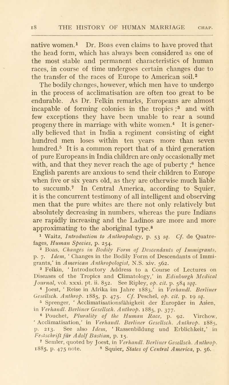 native women.1 Dr. Boas even claims to have proved that the head form, which has always been considered as one of the most stable and permanent characteristics of human races, in course of time undergoes certain changes due to the transfer of the races of Europe to American soil.2 The bodily changes, however, which men have to undergo in the process of acclimatisation are often too great to be endurable. As Dr. Felkin remarks, Europeans are almost incapable of forming colonies in the tropics ;3 and with few exceptions they have been unable to rear a sound progeny there in marriage with white women.4 It is gener¬ ally believed that in India a regiment consisting of eight hundred men loses within ten years more than seven hundred.5 It is a common report that of a third generation of pure Europeans in India children are only occasionally met with, and that they never reach the age of puberty ;6 hence English parents are anxious to send their children to Europe when live or six years old, as they are otherwise much liable to succumb.7 In Central America, according to Squier, it is the concurrent testimony of all intelligent and observing men that the pure whites are there not only relatively but absolutely decreasing in numbers, whereas the pure Indians are rapidly increasing and the Ladinos are more and more approximating to the aboriginal type.8 1 Waitz, Introduction to Anthropology, p. 53 sq. Cf. de Quatre- fages, Human Species, p. 254. 2 Boas, Changes in Bodily Form of Descendants of Immigrants, p. 7. Idem, ' Changes in the Bodily Form of Descendants of Immi¬ grants,’ in American Anthropologist, N.S. xiv. 562. 3 Felkin, ‘ Introductory Address to a Course of Lectures on Diseases of the Tropics and Climatology,’ in Edinburgh Medical Journal, vol. xxxi. pt. ii. 852. See Ripley, op. cit. p. 584 sqq. 4 Joest, ‘ Reise in Afrika im Jahre 1883,’ in Verhandl. Berliner Gesellsch. Anthrop. 1885, p. 475. Cf. Peschel, op. cit. p. 19 sq. 5 Sprenger, ‘ Acclimatisationsfahigkeit der Europaer in Asien, in Verhandl. Berliner Gesellsch. Anthrop. 1885, p. 377. 6 Pouchet, Plurality of the Human Race, p. 92. Virchow, ' Acclimatisation,’ in Verhandl. Berliner Gesellsch. Anthrop. 1883, p. 213. See also Idem, ‘ Rassenbildung und Erblichkeit,’ in Festschrift fur Adolf Bastian, p. 15. 7 Sender, quoted by Joest, in Verhandl. Berliner Gesellsch. Anthrop. 1885, p. 475 note. 8 Squier, States of Central America, p. 56.