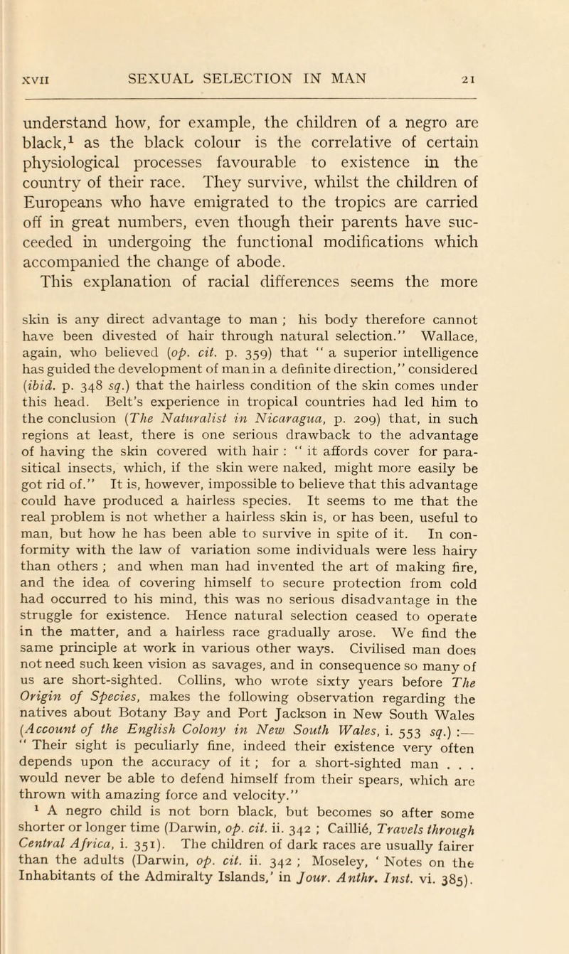 understand how, for example, the children of a negro are black,1 as the black colour is the correlative of certain physiological processes favourable to existence in the country of their race. They survive, whilst the children of Europeans who have emigrated to the tropics are carried off in great numbers, even though their parents have suc¬ ceeded in undergoing the functional modifications which accompanied the change of abode. This explanation of racial differences seems the more skin is any direct advantage to man ; his body therefore cannot have been divested of hair through natural selection.” Wallace, again, who believed [op. cit. p. 359) that “ a superior intelligence has guided the development of man in a definite direction,” considered [ibid. p. 348 sq.) that the hairless condition of the skin comes under this head. Belt’s experience in tropical countries had led him to the conclusion [The Naturalist in Nicaragua, p. 209) that, in such regions at least, there is one serious drawback to the advantage of having the skin covered with hair : ‘‘it affords cover for para¬ sitical insects, which, if tire skin were naked, might more easily be got rid of.” It is, however, impossible to believe that this advantage could have produced a hairless species. It seems to me that the real problem is not whether a hairless skin is, or has been, useful to man, but how he has been able to survive in spite of it. In con¬ formity with the law of variation some individuals were less hairy than others ; and when man had invented the art of making fire, and the idea of covering himself to secure protection from cold had occurred to his mind, this was no serious disadvantage in the struggle for existence. Hence natural selection ceased to operate in the matter, and a hairless race gradually arose. We find the same principle at work in various other ways. Civilised man does not need such keen vision as savages, and in consequence so many of us are short-sighted. Collins, who wrote sixty years before The Origin of Species, makes the following observation regarding the natives about Botany Bay and Port Jackson in New South Wales [Account of the English Colony in New South Wales, i. 553 sq.) :_  Their sight is peculiarly fine, indeed their existence very often depends upon the accuracy of it ; for a short-sighted man . would never be able to defend himself from their spears, which are thrown with amazing force and velocity.” 1 A negro child is not born black, but becomes so after some shorter or longer time (Darwin, op. cit. ii. 342 ; Caillie, Travels through Central Africa, i. 351). The children of dark races are usually fairer than the adults (Darwin, op. cit. ii. 342 ; Moseley, ‘ Notes on the Inhabitants of the Admiralty Islands,’ in Jour. Anthr. Inst. vi. 385).