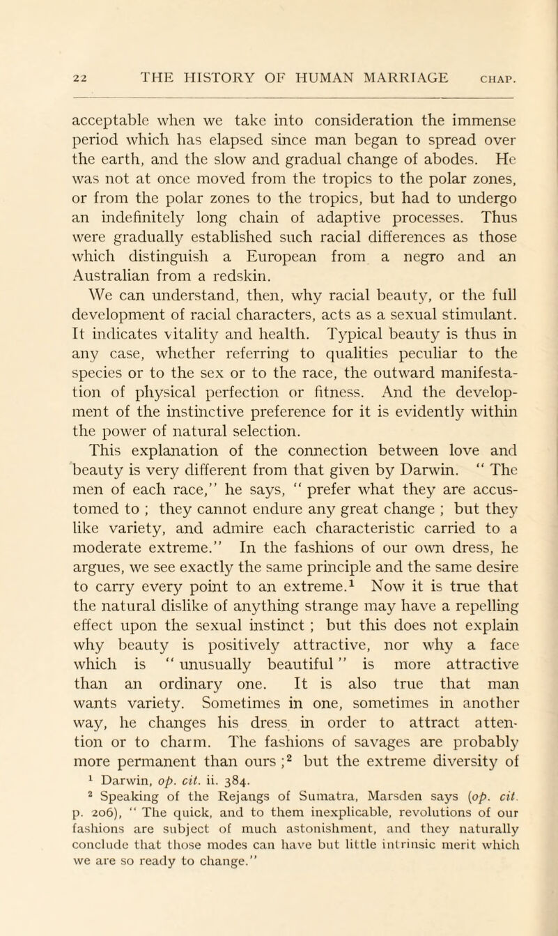 acceptable when we take into consideration the immense period which has elapsed since man began to spread over the earth, and the slow and gradual change of abodes. He was not at once moved from the tropics to the polar zones, or from the polar zones to the tropics, but had to undergo an indefinitely long chain of adaptive processes. Thus were gradually established such racial differences as those which distinguish a European from a negro and an Australian from a redskin. We can understand, then, why racial beauty, or the full development of racial characters, acts as a sexual stimulant. It indicates vitality and health. Typical beauty is thus in any case, whether referring to qualities peculiar to the species or to the sex or to the race, the outward manifesta¬ tion of physical perfection or fitness. And the develop¬ ment of the instinctive preference for it is evidently within the power of natural selection. This explanation of the connection between love and beauty is very different from that given by Darwin. “ The men of each race,” he says, “ prefer what they are accus¬ tomed to ; they cannot endure any great change ; but they like variety, and admire each characteristic carried to a moderate extreme.” In the fashions of our own dress, he argues, we see exactly the same principle and the same desire to carry every point to an extreme.1 Now it is true that the natural dislike of anything strange may have a repelling effect upon the sexual instinct ; but this does not explain why beauty is positively attractive, nor why a face which is “ unusually beautiful ” is more attractive than an ordinary one. It is also true that man wants variety. Sometimes in one, sometimes in another way, he changes his dress in order to attract atten¬ tion or to charm. The fashions of savages are probably more permanent than ours ;2 but the extreme diversity of 1 Darwin, op. cit. ii. 384. 2 Speaking of the Rejangs of Sumatra, Marsden says [op. cit. p. 206), “ The quick, and to them inexplicable, revolutions of our fashions are subject of much astonishment, and they naturally conclude that those modes can have but little intrinsic merit which we are so ready to change.”