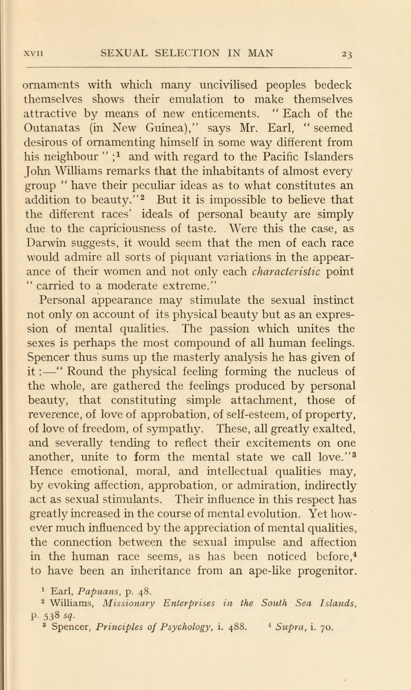 ornaments with which many uncivilised peoples bedeck themselves shows their emulation to make themselves attractive by means of new enticements. “ Each of the Outanatas (in New Guinea),” says Mr. Earl, “ seemed desirous of ornamenting himself in some way different from his neighbour ” and with regard to the Pacific Islanders John Williams remarks that the inhabitants of almost every group “ have their peculiar ideas as to what constitutes an addition to beauty.”2 But it is impossible to believe that the different races’ ideals of personal beauty are simply due to the capriciousness of taste. Were this the case, as Darwin suggests, it would seem that the men of each race would admire all sorts of piquant variations in the appear¬ ance of their women and not only each characteristic point “ carried to a moderate extreme.” Personal appearance may stimulate the sexual instinct not only on account of its physical beauty but as an expres¬ sion of mental qualities. The passion which unites the sexes is perhaps the most compound of all human feelings. Spencer thus sums up the masterly anafysis he has given of it:—“ Round the physical feeling forming the nucleus of the whole, are gathered the feelings produced by personal beauty, that constituting simple attachment, those of reverence, of love of approbation, of self-esteem, of property, of love of freedom, of sympathy. These, all greatly exalted, and severally tending to reflect their excitements on one another, unite to form the mental state we call love.”3 Hence emotional, moral, and intellectual qualities may, by evoking affection, approbation, or admiration, indirectly act as sexual stimulants. Their influence in this respect has greatly increased in the course of mental evolution. Yet how¬ ever much influenced by the appreciation of mental qualities, the connection between the sexual impulse and affection in the human race seems, as has been noticed before,4 to have been an inheritance from an ape-like progenitor. 1 Earl, Papuans, p. 48. 2 Williams, Missionary Enterprises in the South Sea Islands, p. 538 sq. 3 Spencer, Principles of Psychology, i. 488. 4 Supra, i. 70.