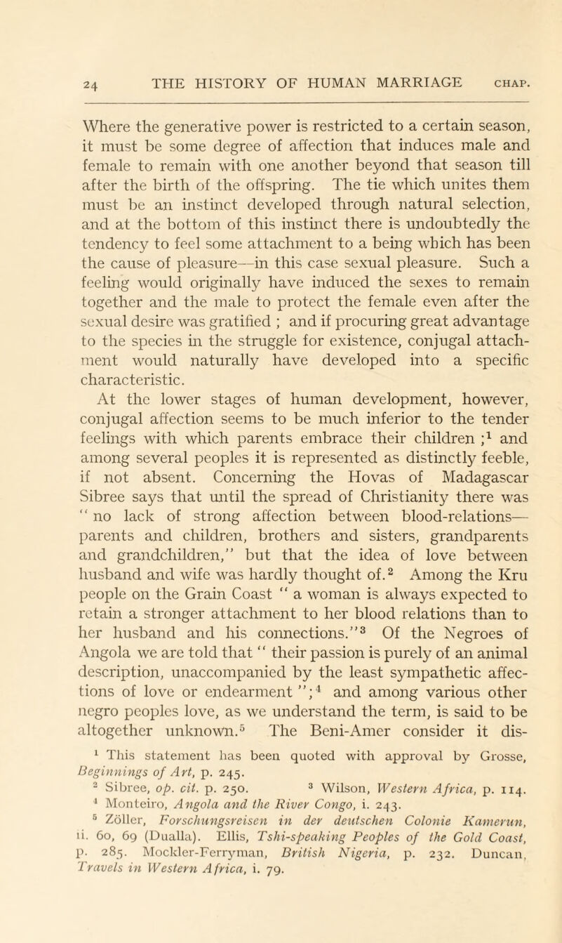 Where the generative power is restricted to a certain season, it must be some degree of affection that induces male and female to remain with one another beyond that season till after the birth of the offspring. The tie which unites them must be an instinct developed through natural selection, and at the bottom of this instinct there is undoubtedly the tendency to feel some attachment to a being which has been the cause of pleasure—in this case sexual pleasure. Such a feeling would originally have induced the sexes to remain together and the male to protect the female even after the sexual desire was gratified ; and if procuring great advantage to the species in the struggle for existence, conjugal attach¬ ment would naturally have developed into a specific characteristic. At the lower stages of human development, however, conjugal affection seems to be much inferior to the tender feelings with which parents embrace their children ;x and among several peoples it is represented as distinctly feeble, if not absent. Concerning the Hovas of Madagascar Sibree says that until the spread of Christianity there was “ no lack of strong affection between blood-relations— parents and children, brothers and sisters, grandparents and grandchildren,” but that the idea of love between husband and wife was hardly thought of.2 Among the Kru people on the Grain Coast “ a woman is always expected to retain a stronger attachment to her blood relations than to her husband and his connections.”3 Of the Negroes of Angola we are told that “ their passion is purely of an animal description, unaccompanied by the least sympathetic affec¬ tions of love or endearment ”;4 and among various other negro peoples love, as we understand the term, is said to be altogether unknown.5 The Beni-Amer consider it dis- 1 This statement has been quoted with approval by Grosse, Beginnings of Art, p. 245. 2 Sibree, op. cit. p. 250. 3 Wilson, Western Africa, p. 114. 4 Monteiro, Angola and the River Congo, i. 243. 5 Zoller, Forschungsreisen in der deutschen Colonie Kamerun, ii. 60, 69 (Dualla). Ellis, Tshi-speaking Peoples of the Gold Coast, p. 285. Mockler-Ferryman, British Nigeria, p. 232. Duncan, Travels in Western Africa, i. 79.