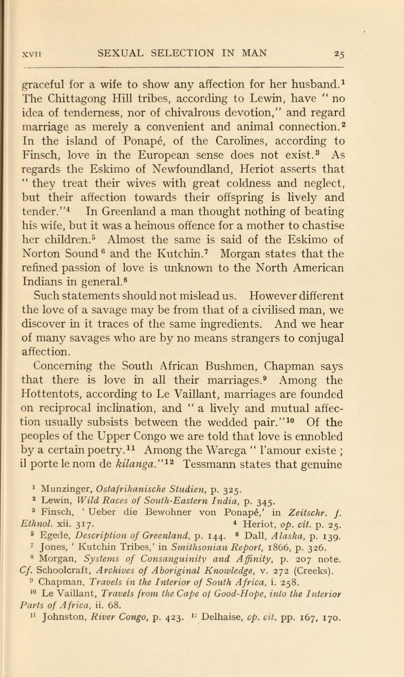 graceful for a wife to show any affection for her husband.1 The Chittagong Hill tribes, according to Lewin, have “ no idea of tenderness, nor of chivalrous devotion,” and regard marriage as merely a convenient and animal connection.2 In the island of Ponape, of the Carolines, according to Finsch, love in the European sense does not exist.3 As regards the Eskimo of Newfoundland, Heriot asserts that “ they treat their wives with great coldness and neglect, but their affection towards their offspring is lively and tender.”4 In Greenland a man thought nothing of beating his wife, but it was a heinous offence for a mother to chastise her children.5 Almost the same is said of the Eskimo of Norton Sound0 and the Kutchin.7 Morgan states that the refined passion of love is unknown to the North American Indians in general.8 Such statements should not mislead us. However different the love of a savage may be from that of a civilised man, we discover in it traces of the same ingredients. And we hear of many savages who are by no means strangers to conjugal affection. Concerning the South African Bushmen, Chapman says that there is love in all their marriages.9 Among the Hottentots, according to Le Vaillant, marriages are founded on reciprocal inclination, and  a lively and mutual affec¬ tion usually subsists between the wedded pair.”10 Of the peoples of the Upper Congo we are told that love is ennobled by a certain poetry.11 Among the Warega “ l’amour existe ; il porte lenom de kilanga.”12 Tessmann states that genuine 1 Munzinger, Ostafrikanische Studien, p. 325. 2 Lewin, Wild Races of South-Eastern India, p. 345. 3 Finsch, ‘ Ueber die Bewohner von Ponap4,’ in Zeitschr. f. Ethnol. xii. 317. * Heriot, op. cit. p. 25. 5 Egede, Description of Greenland, p. 144. 6 Dali, Alaska, p. 139. 7 Jones, ‘ Kutchin Tribes,’ in Smithsonian Report, 1866, p. 326. 8 Morgan, Systems of Consanguinity and Affinity, p. 207 note. Cf. Schoolcraft, Archives of Aboriginal Knowledge, v. 272 (Creeks). 9 Chapman, Travels in the Interior of South Africa, i. 258. 10 Le Vaillant, Travels from the Cape 0/ Good-Hope, into the Interior Parts of A frica, ii. 68. 11 Johnston, River Congo, p. 423. Delhaise, cp. cit. pp. 167, 170.