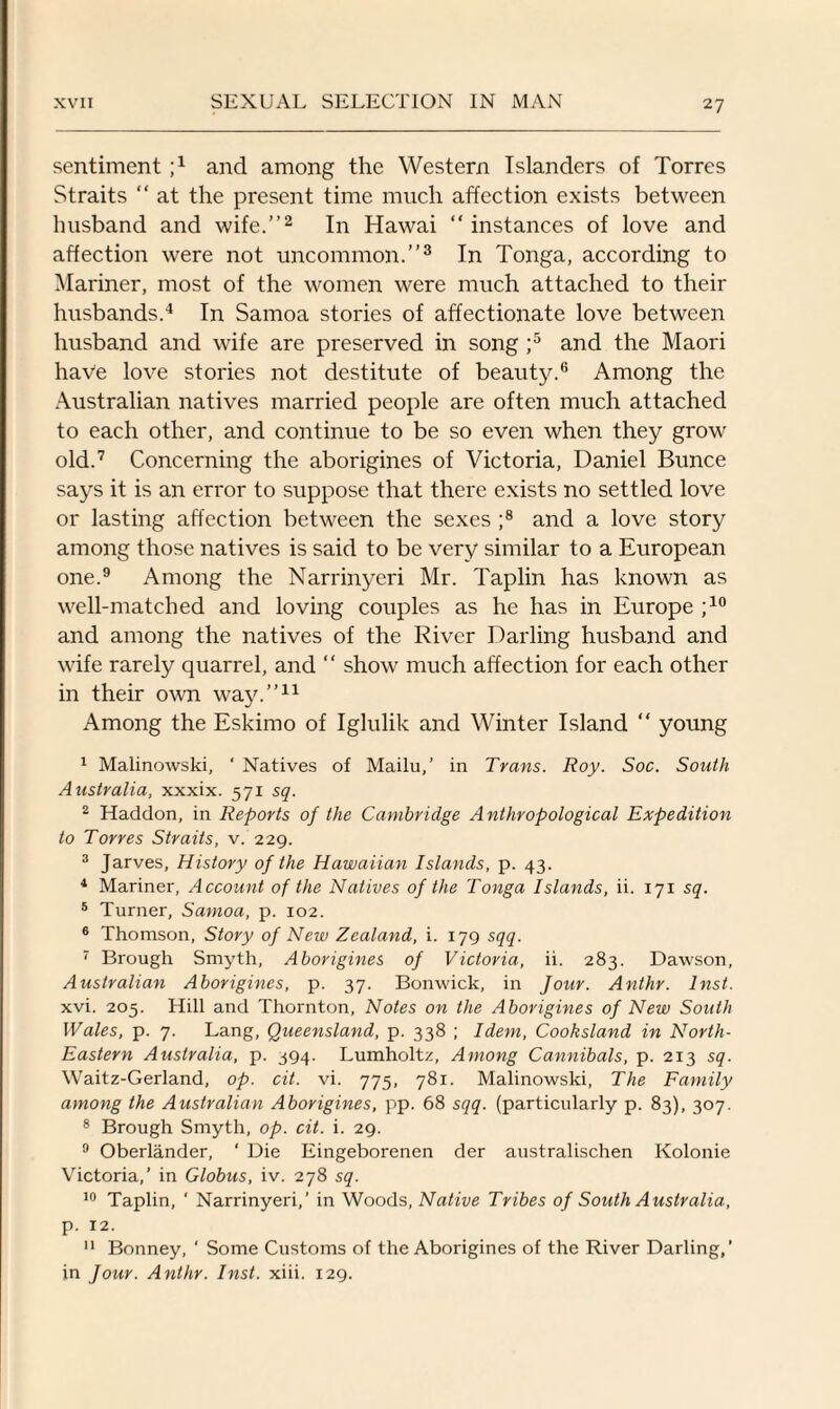 sentiment j1 and among the Western Islanders of Torres Straits “ at the present time much affection exists between husband and wife.”2 In Hawai “ instances of love and affection were not uncommon.”3 In Tonga, according to Mariner, most of the women were much attached to their husbands.4 In Samoa stories of affectionate love between husband and wife are preserved in song ;5 and the Maori have love stories not destitute of beauty.6 Among the Australian natives married people are often much attached to each other, and continue to be so even when they grow old.7 Concerning the aborigines of Victoria, Daniel Bunce says it is an error to suppose that there exists no settled love or lasting affection between the sexes ;8 and a love story among those natives is said to be very similar to a European one.9 Among the Narrinyeri Mr. Taplin has known as well-matched and loving couples as he has in Europe ;10 and among the natives of the River Darling husband and wife rarely quarrel, and “ show much affection for each other in their own way.”11 Among the Eskimo of Iglulik and Winter Island “ young 1 Malinowski, ‘ Natives of Mailu,’ in Trans. Roy. Soc. South Australia, xxxix. 571 sq. 2 Haddon, in Reports of the Cambridge Anthropological Expedition to Torres Straits, v. 229. 3 Jarves, History of the Hawaiian Islands, p. 43. 4 Mariner, Account of the Natives of the Tonga Islands, ii. 171 sq. 5 Turner, Samoa, p. 102. 6 Thomson, Story of New Zealand, i. 179 sqq. 7 Brough Smyth, Aborigines of Victoria, ii. 283. Dawson, Australian Aborigines, p. 37. Bonwick, in four. Anthr. Inst. xvi. 205. Hill and Thornton, Notes on the Aborigines of New South Wales, p. 7. Lang, Queensland, p. 338 ; Idem, Cooksland in North- Eastern Australia, p. 394. Lumholtz, Among Cannibals, p. 213 sq. Waitz-Gerland, op. cit. vi. 775, 781. Malinowski, The Family among the Australian Aborigines, pp. 68 sqq. (particularly p. 83), 307. 8 Brough Smyth, op. cit. i. 29. 9 Oberlander, ‘ Die Eingeborenen der australischen Kolonie Victoria,’ in Globus, iv. 278 sq. 10 Taplin, ' Narrinyeri,’ in Woods, Native Tribes of South Australia, p. 12. 11 Bonney, ‘ Some Customs of the Aborigines of the River Darling,’ in Jour. Anthr. Inst. xiii. 129.