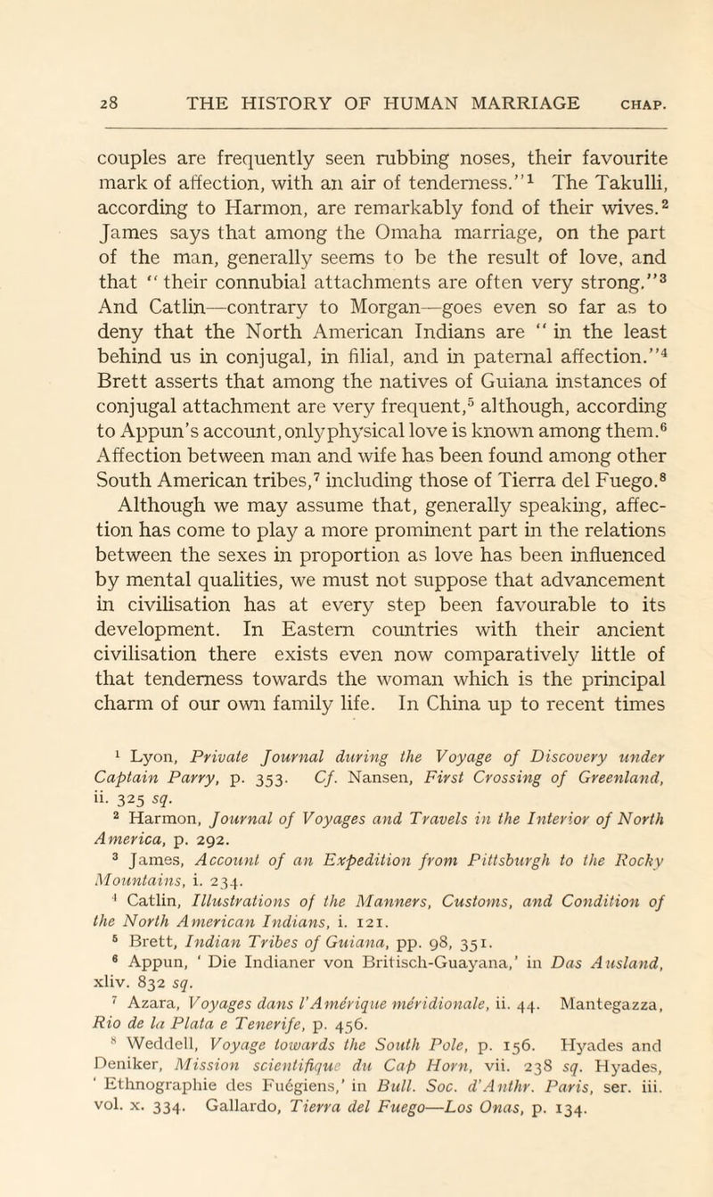 couples are frequently seen rubbing noses, their favourite mark of affection, with an air of tenderness.”1 The Takulli, according to Harmon, are remarkably fond of their wives.2 James says that among the Omaha marriage, on the part of the man, generally seems to be the result of love, and that “ their connubial attachments are often very strong.”3 And Catlin—contrary to Morgan—goes even so far as to deny that the North American Indians are “ in the least behind us in conjugal, in filial, and in paternal affection.”4 Brett asserts that among the natives of Guiana instances of conjugal attachment are very frequent,5 although, according to Appun’s account, only physical love is known among them.6 Affection between man and wife has been found among other South American tribes,7 including those of Tierra del Fuego.8 Although we may assume that, generally speaking, affec¬ tion has come to play a more prominent part in the relations between the sexes in proportion as love has been influenced by mental qualities, we must not suppose that advancement in civilisation has at every step been favourable to its development. In Eastern countries with their ancient civilisation there exists even now comparatively little of that tenderness towards the woman which is the principal charm of our own family life. In China up to recent times 1 Lyon, Private Journal during the Voyage of Discovery under Captain Parry, p. 353. Cf. Nansen, First Crossing of Greenland, ii. 325 sq. 2 Harmon, Journal of Voyages and Travels in the Interior of North America, p. 292. 3 James, Account of an Expedition from Pittsburgh to the Pocky Mountains, i. 234. 4 Catlin, Illustrations of the Manners, Customs, and Condition of the North American Indians, i. 121. 5 Brett, Indian Tribes of Guiana, pp. 98, 351. 6 Appun, ‘ Die Indianer von Britisch-Guayana,’ in Das Ausland, xliv. 832 sq. 7 Azara, Voyages dans I’Amerique meridionale, ii. 44. Mantegazza, Rio de la Plata e Tenerife, p. 456. 8 Weddell, Voyage towards the South Pole, p. 156. Hyades and Deniker, Mission scientifique du Cap Horn, vii. 238 sq. Hyades, Ethnographic des Fudgiens,’ in Bull. Soc. d’Anthr. Paris, ser. iii. vol. x. 334. Gallardo, Tierra del Fuego—Los Onas, p. 134.