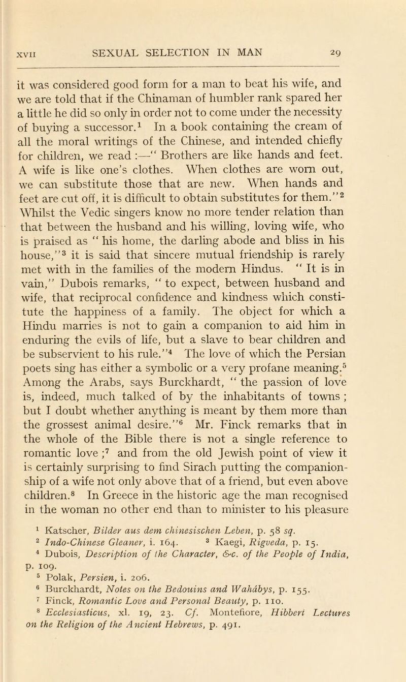 it was considered good form for a man to beat his wife, and we are told that if the Chinaman of humbler rank spared her a little he did so only in order not to come under the necessity of buying a successor.1 In a book containing the cream of all the moral writings of the Chinese, and intended chiefly for children, we read :—“ Brothers are like hands and feet. A wife is like one’s clothes. When clothes are worn out, we can substitute those that are new. When hands and feet are cut off, it is difficult to obtain substitutes for them.”2 Whilst the Vedic singers know no more tender relation than that between the husband and his willing, loving wife, who is praised as “ his home, the darling abode and bliss in his house,”3 it is said that sincere mutual friendship is rarely met with in the families of the modern Hindus. It is in vain,” Dubois remarks, “ to expect, between husband and wife, that reciprocal confidence and kindness which consti¬ tute the happiness of a family. The object for which a Hindu marries is not to gain a companion to aid him in enduring the evils of life, but a slave to bear children and be subservient to his rule.”4 The love of which the Persian poets sing has either a symbolic or a very profane meaning.5 Among the Arabs, says Burckhardt, “ the passion of love is, indeed, much talked of by the inhabitants of towns ; but I doubt whether anything is meant by them more than the grossest animal desire.”6 Mr. Finck remarks that in the whole of the Bible there is not a single reference to romantic love ;7 and from the old Jewish point of view it is certainly surprising to find Sirach putting the companion¬ ship of a wife not only above that of a friend, but even above children.8 In Greece in the historic age the man recognised in the woman no other end than to minister to his pleasure 1 Katscher, Bildey aus dem chinesischen Leben, p. 58 sq. 2 Indo-Chinese Gleaner, i. 164. 3 Kaegi, Rigveda, p. 15. 4 Dubois, Description of the Character, &>c. of the People of India, p. 109. 5 Polak, Persien, i. 206. 6 Burckhardt, Notes on the Bedouins and Wahdbys, p. 155. 7 Finck, Romantic Love and Personal Beauty, p. no. 8 Ecclesiasticus, xl. 19, 23. Cf. Montefiore, Hibberi Lectures on the Religion of the Ancient Hebrews, p. 491.