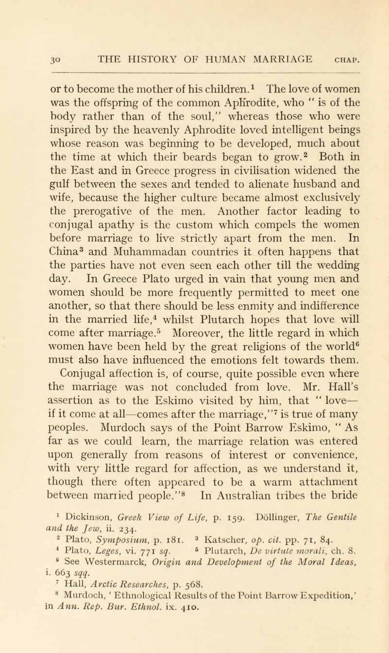 or to become the mother of his children.1 The love of women was the offspring of the common Aphrodite, who “ is of the body rather than of the soul,” whereas those who were inspired by the heavenly Aphrodite loved intelligent beings whose reason was beginning to be developed, much about the time at which their beards began to grow.2 Both in the East and in Greece progress in civilisation widened the gulf between the sexes and tended to alienate husband and wife, because the higher culture became almost exclusively the prerogative of the men. Another factor leading to conjugal apathy is the custom which compels the women before marriage to live strictly apart from the men. In China3 and Muhammadan countries it often happens that the parties have not even seen each other till the wedding day. In Greece Plato urged in vain that young men and women should be more frequently permitted to meet one another, so that there should be less enmity and indifference in the married life,4 whilst Plutarch hopes that love will come after marriage.5 Moreover, the little regard in which women have been held by the great religions of the world6 must also have influenced the emotions felt towards them. Conjugal affection is, of course, quite possible even where the marriage was not concluded from love. Mr. Hall’s assertion as to the Eskimo visited by him, that “ love— if it come at all—comes after the marriage,”7 is true of many peoples. Murdoch says of the Point Barrow Eskimo, “ As far as we could learn, the marriage relation was entered upon generally from reasons of interest or convenience, with very little regard for affection, as we understand it, though there often appeared to be a warm attachment between married people.”8 In Australian tribes the bride 1 Dickinson, Greek View of Life, p. 159. Dellinger, The Gentile and the Jew, ii. 234. 2 Plato, Symposium, p. 181. 3 Katscher, op. cit. pp. 71, 84. 4 Plato, Leges, vi. 771 sq. 5 Plutarch, De virtute morali, ch. 8. 0 See Westermarck, Origin and Development of the Moral Ideas, i. 663 sqq. 7 Hall, Arctic Researches, p. 568. 8 Murdoch, ‘ Ethnological Results of the Point Barrow Expedition,’