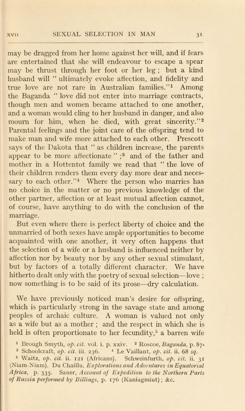 may be dragged from her home against her will, and if fears are entertained that she will endeavour to escape a spear may be thrust through her foot or her leg ; but a kind husband will “ ultimately evoke affection, and fidelity and tine love are not rare in Australian families.”1 Among the Baganda “ love did not enter into marriage contracts, though men and women became attached to one another, and a woman would cling to her husband in danger, and also mourn for him, w'hen he died, with great sincerity.”2 Parental feelings and the joint care of the offspring tend to make man and wife more attached to each other. Prescott says of the Dakota that “ as children increase, the parents appear to be more affectionate ” ;3 and of the father and mother in a Hottentot family we read that “ the love of their children renders them every day more dear and neces¬ sary to each other.”4 Where the person who marries has no choice in the matter or no previous knowledge of the other partner, affection or at least mutual affection cannot, of course, have anything to do with the conclusion of the marriage. But even where there is perfect liberty of choice and the unmarried of both sexes have ample opportunities to become acquainted with one another, it very often happens that the selection of a wife or a husband is influenced neither by affection nor by beauty nor by any other sexual stimulant, but by factors of a totally different character. We have hitherto dealt only with the poetry of sexual selection—love ; now something is to be said of its prose—dry calculation. We have previously noticed man’s desire for offspring, which is particularly strong in the savage state and among peoples of archaic culture. A woman is valued not only as a wife but as a mother; and the respect in which she is held is often proportionate to her fecundity,5 a barren wife 1 Brough Smyth, op. cit. vol. i. p. xxiv. 2 Roscoe, Baganda, p. 87- 3 Schoolcraft, op. cit. iii. 236. 4 Le Vaillant, op. cit. ii. 68 sq. 5 Waitz, op. cit. ii. 121 (Africans). Schweinfurth, op. cit. ii. 31 (Niam-Niam). D11 Chaillu, Explorations and Adventures in Equatorial Africa, p. 335. Sauer, Account of Expedition to the Northern Parts of Russia performed by Billings, p. 176 (Kaniagmiut); &c.