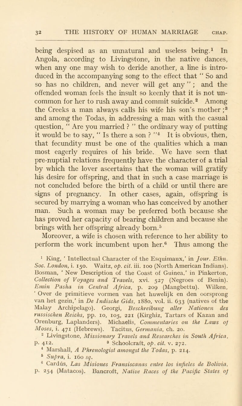 being despised as an unnatural and useless being.1 In Angola, according to Livingstone, in the native dances, when any one may wish to deride another, a line is intro¬ duced in the accompanying song to the effect that “ So and so has no children, and never will get any ” ; and the offended woman feels the insult so keenly that it is not un¬ common for her to rush away and commit suicide.2 Among the Creeks a man always calls his wife his son’s mother ;3 and among the Todas, in addressing a man with the casual question, “ Are you married ? ” the ordinary way of putting it would be to say, “ Is there a son ? ”4 It is obvious, then, that fecundity must be one of the qualities which a man most eagerly requires of his bride. We have seen that pre-nuptial relations frequently have the character of a trial by which the lover ascertains that the woman will gratify his desire for offspring, and that in such a case marriage is not concluded before the birth of a child or until there are signs of pregnancy. In other cases, again, offspring is secured by marrying a woman who has conceived by another man. Such a woman may be preferred both because she has proved her capacity of bearing children and because she brings with her offspring already bom.5 Moreover, a wife is chosen with reference to her ability to perform the work incumbent upon her.6 Thus among the 1 King, ‘ Intellectual Character of the Esquimaux,’ in Jour. Ethn. Soc. London, i. 150. Waitz, op. cit. iii. 100 (North American Indians). Bosnian, ' New Description of the Coast of Guinea.’ in Pinkerton, Collection of Voyages and Travels, xvi. 527 (Negroes of Benin). Emin Pasha in Central Africa, p. 209 (Mangbettu). Wilken, Over de primitieve vormen van het huwelijk en den oorsprong van het gezin,’ in De Indische Gids, 1880, vol. ii. 633 (natives of the Malay Archipelago). Georgi, Beschreibung aller Nationen des russischen Reichs, pp. 10, 105, 221 (Kirghiz, Tartars of Kazan and Orenburg, Laplanders). Michaelis, Commentaries on the Laws of Moses, i. 471 (Hebrews). Tacitus, Germania, ch. 20. 2 Livingstone, Missionary Travels and Researches in South Africa, P-412. 3 Schoolcraft, op. cit. v. 272. 4 Marshall, A Phrenologist amongst the Todas, p. 214. 5 Supra, i. 160 sq. u Cardus, Las Misiones Fransiscanas entre los infieles de Bolivia, p. 254 (Matacos). Bancroft, Native Races of the Pacific States of