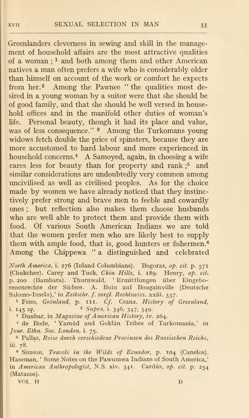 Greenlanders cleverness in sewing and skill in the manage¬ ment of household affairs are the most attractive qualities of a woman ; 1 and both among them and other American natives a man often prefers a wife who is considerably older than himself on account of the work or comfort he expects from her.2 Among the Pawnee “ the qualities most de¬ sired in a young woman by a suitor were that she should be of good family, and that she should be well versed in house¬ hold offices and in the manifold other duties of woman’s life. Personal beauty, though it had its place and value, was of less consequence.” 3 Among the Turkomans young widows fetch double the price of spinsters, because they are more accustomed to hard labour and more experienced in household concerns.4 A Samoyed, again, in choosing a wife cares less for beauty than for property and rank ;5 and similar considerations are undoubtedly very common among uncivilised as well as civilised peoples. As for the choice made by women we have already noticed that they instinc¬ tively prefer strong and brave men to feeble and cowardly ones; but reflection also makes them choose husbands who are well able to protect them and provide them with food. Of various South American Indians we are told that the women prefer men who are likely best to supply them with ample food, that is, good hunters or fishermen.6 Among the Chippewa “ a distinguished and celebrated North America, i. 276 (Inland Columbians). Bogoras, op. cit. p. 571 (Chukchee). Carey and Tuck, Chin Hills, i. 189. Henry, op. cit. p. 200 (Bambara). Thurnwald, ‘ Ermittlungen fiber Eingebo- renenrechte der Siidsee. A. Buin auf Bougainville (Deutsche Salomo-Inseln),’ in Zeitschr. f. vergl. Rechtswiss. xxiii. 337. 1 Fries, Gronland, p. III. Cf. Cranz. History of Greenland, i. 145 sq. 2 Supra, i. 346, 347, 349. 3 Dunbar, in Magazine of American History, iv. 264. 1 de Bode, ‘ Yamiid and Goklan Tribes of Turkomania,’ in four. Ethn. Soc. London, i. 75. 5 Pallas, Reise durch verscliiedene Provinzen des Russischen Reichs, iii. 78. 6 Simson, Travels in the Wilds of Ecuador, p. 104 (Canelos). Haseman, ‘ Some Notes on the Pawumwa Indians of South America,’ in American Anthropologist, N.S. xiv. 341. Cardus, op. cit. p. 254 (Matacos). VOL II D