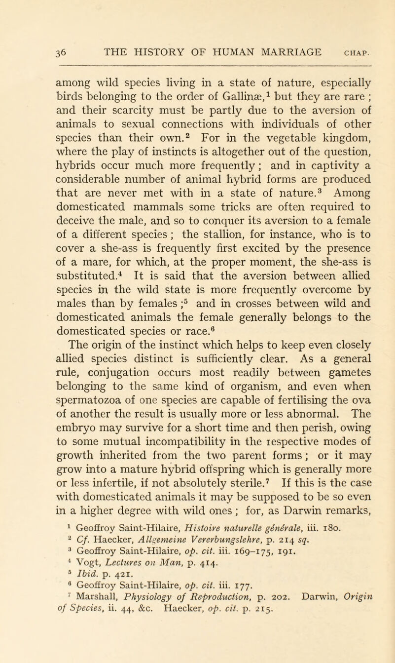 among wild species living in a state of nature, especially birds belonging to the order of Gallinae,1 but they are rare ; and their scarcity must be partly due to the aversion of animals to sexual connections with individuals of other species than their own.2 For in the vegetable kingdom, where the play of instincts is altogether out of the question, hybrids occur much more frequently; and in captivity a considerable number of animal hybrid forms are produced that are never met with in a state of nature.3 Among domesticated mammals some tricks are often required to deceive the male, and so to conquer its aversion to a female of a different species; the stallion, for instance, who is to cover a she-ass is frequently first excited by the presence of a mare, for which, at the proper moment, the she-ass is substituted.4 It is said that the aversion between allied species in the wild state is more frequently overcome by males than by females ;5 and in crosses between wild and domesticated animals the female generally belongs to the domesticated species or race.6 The origin of the instinct which helps to keep even closely allied species distinct is sufficiently clear. As a general rule, conjugation occurs most readily between gametes belonging to the same kind of organism, and even when spermatozoa of one species are capable of fertilising the ova of another the result is usually more or less abnormal. The embryo may survive for a short time and then perish, owing to some mutual incompatibility in the respective modes of growth inherited from the two parent forms; or it may grow into a mature hybrid offspring which is generally more or less infertile, if not absolutely sterile.7 If this is the case with domesticated animals it may be supposed to be so even in a higher degree with wild ones ; for, as Darwin remarks, 1 Geoffroy Saint-Hilaire, Histoire naturelle genirale, iii. 180. 2 Cf. Haecker, Allgemeine Vererbungslehre, p. 214 sq. 3 Geoffroy Saint-Hilaire, op. cit. iii. 169-175, 191. 4 Vogt, Lectures on Man, p. 414. 5 Ibid. p. 421. 8 Geoffroy Saint-Hilaire, op. cit. iii. 177. 7 Marshall, Physiology of Reproduction, p. 202. Darwin, Origin of Species, ii. 44, &c. Haecker, op. cit. p. 215.