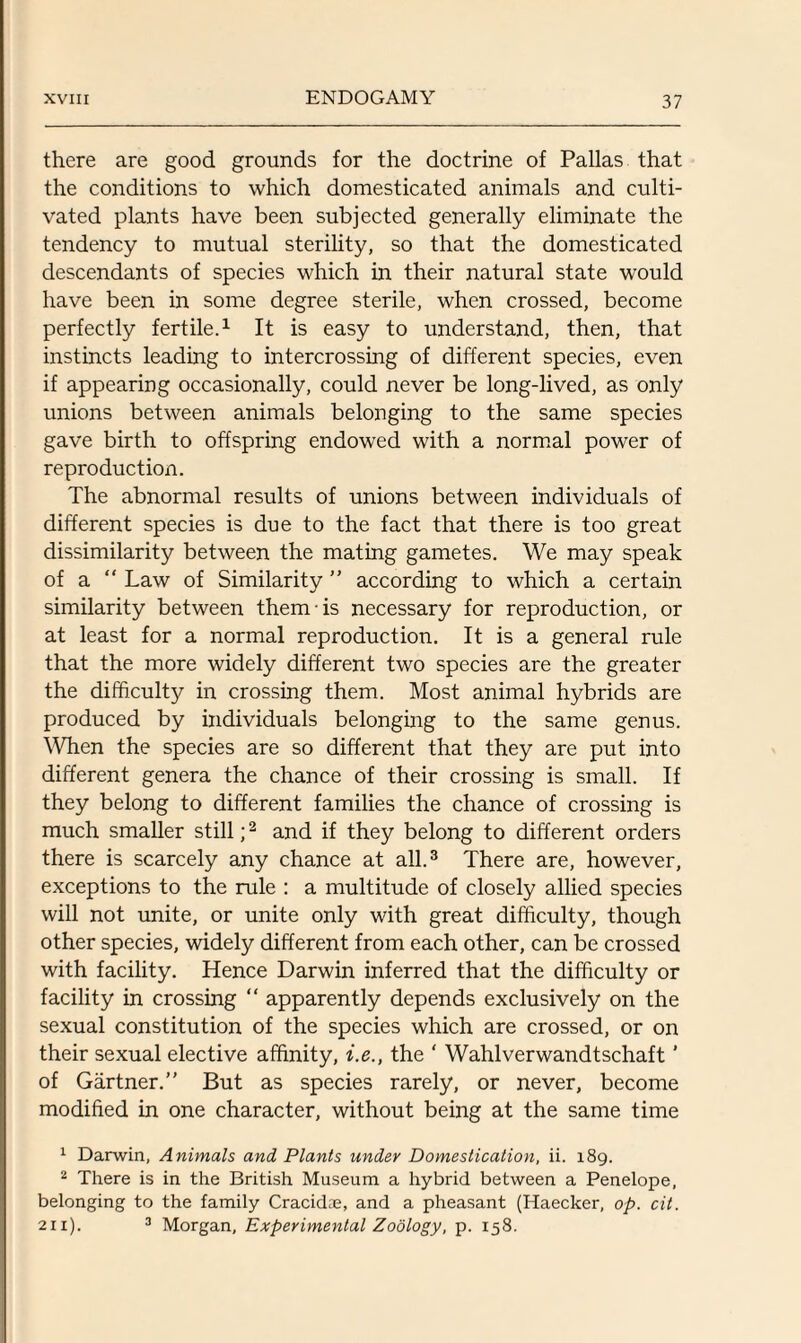 there are good grounds for the doctrine of Pallas that the conditions to which domesticated animals and culti¬ vated plants have been subjected generally eliminate the tendency to mutual sterility, so that the domesticated descendants of species which in their natural state would have been in some degree sterile, when crossed, become perfectly fertile.1 It is easy to understand, then, that instincts leading to intercrossing of different species, even if appearing occasionally, could never be long-lived, as only unions between animals belonging to the same species gave birth to offspring endowed with a normal power of reproduction. The abnormal results of unions between individuals of different species is due to the fact that there is too great dissimilarity between the mating gametes. We may speak of a Law of Similarity ” according to which a certain similarity between them is necessary for reproduction, or at least for a normal reproduction. It is a general rule that the more widely different two species are the greater the difficulty in crossing them. Most animal hybrids are produced by individuals belonging to the same genus. When the species are so different that they are put into different genera the chance of their crossing is small. If they belong to different families the chance of crossing is much smaller still;2 and if they belong to different orders there is scarcely any chance at all.3 There are, however, exceptions to the rule : a multitude of closely allied species will not unite, or unite only with great difficulty, though other species, widely different from each other, can be crossed with facility. Hence Darwin inferred that the difficulty or facility in crossing “ apparently depends exclusively on the sexual constitution of the species which are crossed, or on their sexual elective affinity, i.e., the ' Wahlverwandtschaft ’ of Gartner.” But as species rarely, or never, become modified in one character, without being at the same time 1 Darwin, Animals and Plants under Domestication, ii. 189. 2 There is in the British Museum a hybrid between a Penelope, belonging to the family Cracidie, and a pheasant (Haecker, op. cit. 211). 3 Morgan, Experimental Zoology, p. 158.