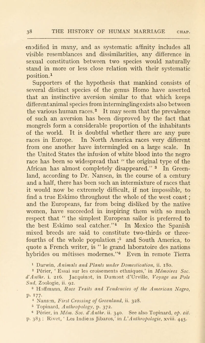 modified in many, and as systematic affinity includes all visible resemblances and dissimilarities, any difference in sexual constitution between two species would naturally stand in more or less close relation with their systematic position.1 Supporters of the hypothesis that mankind consists of several distinct species of the genus Homo have asserted that an instinctive aversion similar to that which keeps different animal species from intermingling exists also between the various human races.2 It may seem that the prevalence of such an aversion has been disproved by the fact that mongrels form a considerable proportion of the inhabitants of the world. It is doubtful whether there are any pure races in Europe. In North America races very different from one another have intermingled on a large scale. In the United States the infusion of white blood into the negro race has been so widespread that ■' the original type of the African has almost completely disappeared.” 3 In Green¬ land, according to Dr. Nansen, in the course of a century and a half, there has been such an intermixture of races that it would now be extremely difficult, if not impossible, to find a true Eskimo throughout the whole of the west coast; and the Europeans, far from being disliked by the native women, have succeeded in inspiring them with so much respect that “ the simplest European sailor is preferred to the best Eskimo seal catcher.”4 In Mexico the Spanish mixed breeds are said to constitute two-thirds or three- fourths of the whole population ;5 and South America, to quote a French writer, is “ le grand laboratoire des nations hybrides ou metisses modernes.”6 Even in remote Tierra 1 Darwin, Animals and Plants under Domestication, ii. iSo. 2 Perier, ‘ Essai sur les croisements ethniques,’ in Memoir es Soc. d’Anthr. i. 216. Jacquinot, in Dumont d’Urville, Voyage an Pole Sud, Zoologie, ii. 92. 2 Hoffmann, Race Traits and Tendencies of the Anierican Negro, p. 177. 4 Nansen, First Crossing of Greenland, ii. 328. 5 Topinard, Anthropology, p. 372. 8 Perier, in Mem. Soc. d’Anthr. ii. 340. See also Topinard, op. cit. p. 383 ; Rivet, ‘ Les Indie is Jibaros,’ in L'Anthropologie, xviii. 445.