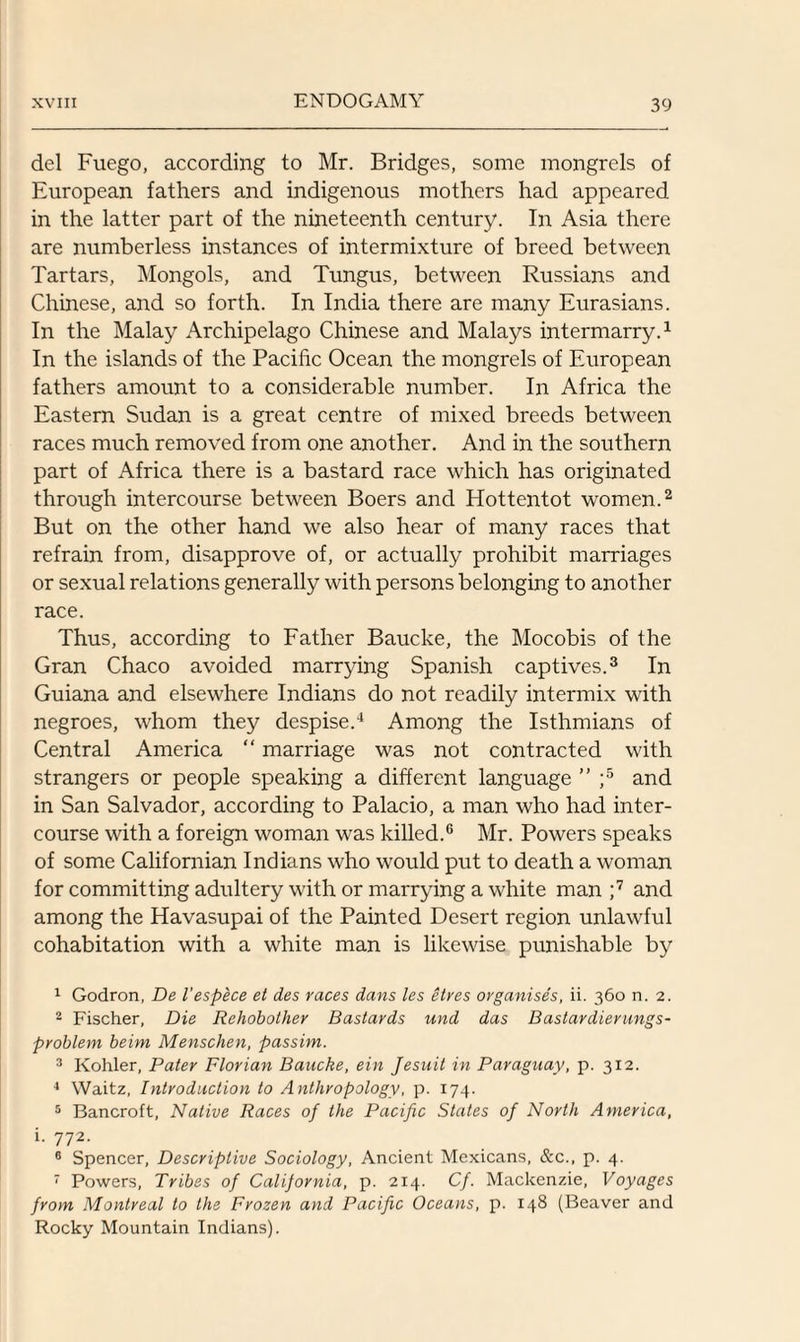del Fuego, according to Mr. Bridges, some mongrels of European fathers and indigenous mothers had appeared in the latter part of the nineteenth century. In Asia there are numberless instances of intermixture of breed between Tartars, Mongols, and Tungus, between Russians and Chinese, and so forth. In India there are many Eurasians. In the Malay Archipelago Chinese and Malays intermarry.1 In the islands of the Pacific Ocean the mongrels of European fathers amount to a considerable number. In Africa the Eastern Sudan is a great centre of mixed breeds between races much removed from one another. And in the southern part of Africa there is a bastard race which has originated through intercourse between Boers and Hottentot women.2 But on the other hand we also hear of many races that refrain from, disapprove of, or actually prohibit marriages or sexual relations generally with persons belonging to another race. Thus, according to Father Baucke, the Mocobis of the Gran Chaco avoided marrying Spanish captives.3 In Guiana and elsewhere Indians do not readily intermix with negroes, whom they despise.4 Among the Isthmians of Central America “ marriage was not contracted with strangers or people speaking a different language ” ;5 and in San Salvador, according to Palacio, a man who had inter¬ course with a foreign woman was killed.6 Mr. Powers speaks of some Californian Indians who would put to death a woman for committing adultery with or marrying a white man ;7 and among the Havasupai of the Painted Desert region unlawful cohabitation with a white man is likewise punishable by 1 Godron, De I'espece et des races dans les etres organises, ii. 360 n. 2. 2 Fischer, Die Rehobother Bastards und das Bastardierungs- problem beim Menschen, passim. 3 Kohler, Pater Florian Baucke, ein Jesuit in Paraguay, p. 312. 4 Waitz, Introduction to Anthropology, p. 174. 5 Bancroft, Native Races of the Pacific States of North America, i. 772. 6 Spencer, Descriptive Sociology, Ancient Mexicans, &c., p. 4. 7 Powers, Tribes of California, p. 214. Cf. Mackenzie, Voyages from Montreal to the Frozen and Pacific Oceans, p. 148 (Beaver and Rocky Mountain Indians).