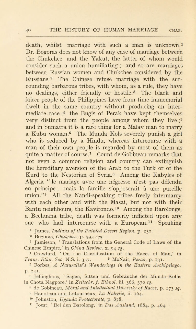 death, whilst marriage with such a man is unknown.1 Dr. Bogoras does not know of any case of marriage between the Chukchee and the Yakut, the latter of whom would consider such a union humiliating ; and so are marriages between Russian women and Chukchee considered by the Russians.2 The Chinese refuse marriage with the sur¬ rounding barbarous tribes, with whom, as a rule, they have no dealings, either friendly or hostile.3 The black and fairer people of the Philippines have from time immemorial dwelt in the same country without producing an inter¬ mediate race ;4 the Bugis of Perak have kept themselves very distinct from the people among whom they live ;5 and in Sumatra it is a rare thing for a Malay man to marry a Kubu woman.6 The Munda Kols severely punish a girl who is seduced by a Hindu, whereas intercourse with a man of their own people is regarded by most of them as quite a matter of course.7 Count de Gobineau remarks that not even a common religion and country can extinguish the hereditary aversion of the Arab to the Turk or of the Kurd to the Nestorian of Syria.8 Among the Kabyles of Algeria “ le mariage avec une negresse n’est pas defendu en principe ; mais la famille s’opposerait a une pareille union.”9 All the Nandi-speaking tribes freely intermarry with each other and with the Masai, but not with their Bantu neighbours, the Kavirondo.10 Among the Barolongs, a Bechuana tribe, death was formerly inflicted upon any one who had intercourse with a European.11 Speaking 1 James, Indians of the Painted Desert Region, p. 230. 2 Bogoras, Chukchee, p. 593 sqq. 3 Jamieson, ‘ Translations from the General Code of Laws of the Chinese Empire,’ in China Review, x. 94 sq. 4 Crawfurd, ‘ On the Classification of the Races of Man,’ in Trans. Ethn. Soc. N.S. i. 357. 5 McNair, Perak, p. 131. 8 Forbes, A Naturalist’s Wanderings in the Eastern Archipelago, p. 241. 7 Jellinghaus, ' Sagen, Sitten und Gebrauche der Munda-Kolhs in Chota Nagpore,’ in Zeitschr. f. Ethnol. iii. 366, 370 sq. 8 de Gobineau, Moral and Intellectual Diversity of Races, p. 173 sq. y Hanoteau and Letourneux, La Kabylie, ii. 164. 10 Johnston, Uganda Protectorate, p. 878. 11 Joest, ' Bei den Barolong,’ in Das Ausland, 18S4, p. 464.