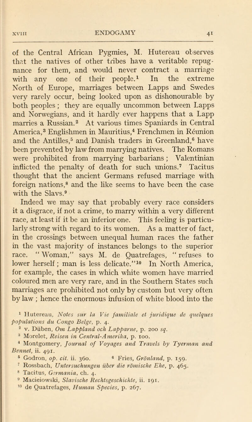 of the Central African Pygmies, M. Hutereau observes that the natives of other tribes have a veritable repug¬ nance for them, and would never contract a marriage with any one of their people.1 In the extreme North of Europe, marriages between Lapps and Swedes very rarely occur, being looked upon as dishonourable by both peoples ; they are equally uncommon between Lapps and Norwegians, and it hardly ever happens that a Lapp marries a Russian.2 At various times Spaniards in Central America,3 Englishmen in Mauritius,4 Frenchmen in Reunion and the Antilles,5 and Danish traders in Greenland,6 have been prevented by law from marrying natives. The Romans were prohibited from marrying barbarians ; Valentinian inflicted the penalty of death for such unions.7 Tacitus thought that the ancient Germans refused marriage with foreign nations,8 and the like seems to have been the case with the Slavs.9 Indeed we may say that probably every race considers it a disgrace, if not a crime, to marry within a very different race, at least if it be an inferior one. This feeling is particu¬ larly strong with regard to its women. As a matter of fact, in the crossings between unequal human races the father in the vast majority of instances belongs to the superior race. “ Woman,” says M. de Quatrefages, “ refuses to lower herself; man is less delicate.”10 In North America, for example, the cases in which white women have married coloured men are very rare, and in the Southern States such marriages are prohibited not only by custom but very often by law ; hence the enormous infusion of white blood into the 1 Hutereau, Notes sur la Vie familiale et juridique de quelqites populations du Congo Beige, p. 4. 2 v. Diiben, Om Lappland och Lapparne, p. 200 sq. 3 Morelet, Reisen in Central-Amerika, p. 100. 4 Montgomery, Journal of Voyages and Travels by Tyerman and Bennet, ii. 491. 5 Godron, op. cit. ii. 360. 6 Fries, Gronland, p. 159. 7 Rossbach, Untersuchungen ilber die romische Ehe, p. 465. 8 Tacitus, Germania, ch. 4. u Macieiowski, Slavische Rechtsgeschichle, ii. 191. 10 de Quatrefages, Human Species, p. 267.