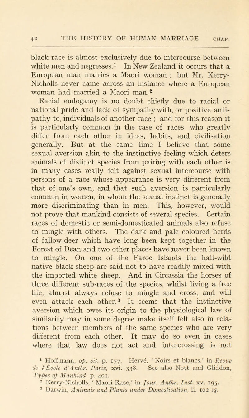 black race is almost exclusively due to intercourse between white men and negresses.1 In New Zealand it occurs that a European man marries a Maori woman ; but Mr. Kerry- Nicholls never came across an instance where a European woman had married a Maori man.2 Racial endogamy is no doubt chiefly due to racial or national pride and lack of sympathy with, or positive anti¬ pathy to, individuals of another race ; and for this reason it is particularly common in the case of races who greatly differ from each other in ideas, habits, and civilisation generally. But at the same time I believe that some sexual aversion akin to the instinctive feeling which deters animals of distinct species from pairing with each other is in many cases really felt against sexual intercourse with persons of a race whose appearance is very different from that of one’s own, and that such aversion is particularly common in women, in whom the sexual instinct is generally more discriminating than in men. This, however, would not prove that mankind consists of several species. Certain races of domestic or semi-domesticated animals also refuse to mingle with others. The dark and pale coloured herds of fallow-deer which have long been kept together in the Forest of Dean and two other places have never been known to mingle. On one of the Faroe Islands the half-wild native black sheep are said not to have readily mixed with the imported white sheep. And in Circassia the horses of three different sub-races of the species, whilst living a free life, almDst always refuse to mingle and cross, and will even attack each other.3 It seems that the instinctive aversion which owes its origin to the physiological law of similarity may in some degree make itself felt also in rela¬ tions between members of the same species who are very different from each other. It may do so even in cases where that law docs not act and intercrossing is not 1 Hoffmann, op. cit. p. 177. Herve, ‘ Noirs et blancs,’ in Revue dz I’Iscole d'Anthr. Paris, xvi. 338. See also Nott and Gliddon, Types of Mankind, p. 401. 2 Kerry-Nicholls, ‘ Maori Race,’ in Jour. Anthr. Inst. xv. 195. 3 Darwin, Animals and Plants under Domestication, ii. 102 sq.