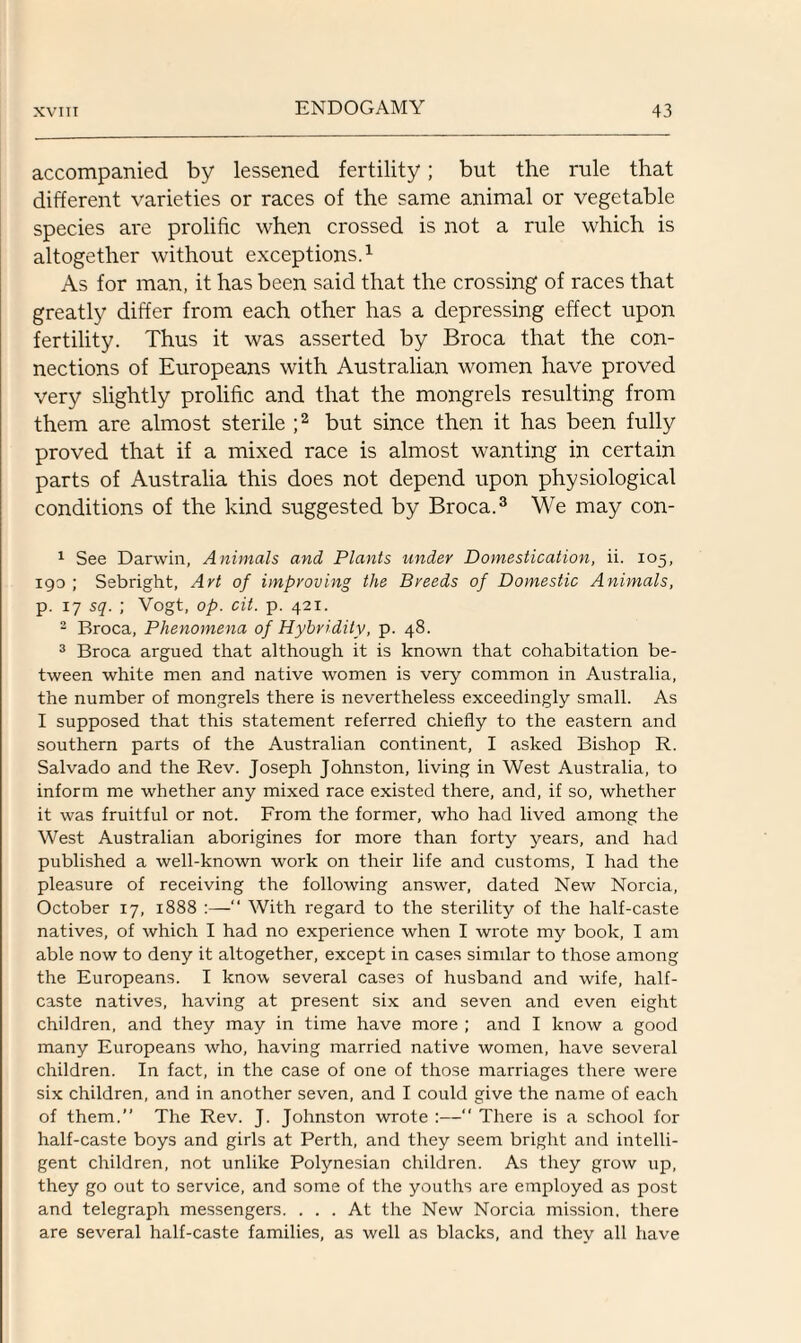 accompanied by lessened fertility; but the rule that different varieties or races of the same animal or vegetable species are prolific when crossed is not a rule which is altogether without exceptions.1 As for man, it has been said that the crossing of races that greatly differ from each other has a depressing effect upon fertility. Thus it was asserted by Broca that the con¬ nections of Europeans with Australian women have proved very slightly prolific and that the mongrels resulting from them are almost sterile ;2 but since then it has been fully proved that if a mixed race is almost wanting in certain parts of Australia this does not depend upon physiological conditions of the kind suggested by Broca.3 We may con- 1 See Darwin, Animals and Plants under Domestication, ii. 105, 190; Sebright, Art of improving the Breeds of Domestic Animals, p. 17 sq. ; Vogt, op. cit. p. 421. 2 Broca, Phenomena of Hybridity, p. 48. 3 Broca argued that although it is known that cohabitation be¬ tween white men and native women is very common in Australia, the number of mongrels there is nevertheless exceedingly small. As I supposed that this statement referred chiefly to the eastern and southern parts of the Australian continent, I asked Bishop R. Salvado and the Rev. Joseph Johnston, living in West Australia, to inform me whether any mixed race existed there, and, if so, whether it was fruitful or not. From the former, who had lived among the West Australian aborigines for more than forty years, and had published a well-known work on their life and customs, I had the pleasure of receiving the following answer, dated New Norcia, October 17, 1888 :—“ With regard to the sterility of the half-caste natives, of which I had no experience when I wrote my book, I am able now to deny it altogether, except in cases similar to those among the Europeans. I know several cases of husband and wife, half- caste natives, having at present six and seven and even eight children, and they may in time have more ; and I know a good many Europeans who, having married native women, have several children. In fact, in the case of one of those marriages there were six children, and in another seven, and I could give the name of each of them.” The Rev. J. Johnston wrote :— There is a school for half-caste boys and girls at Perth, and they seem bright and intelli¬ gent children, not unlike Polynesian children. As they grow up, they go out to service, and some of the youths are employed as post and telegraph messengers. ... At the New Norcia mission, there are several half-caste families, as well as blacks, and they all have