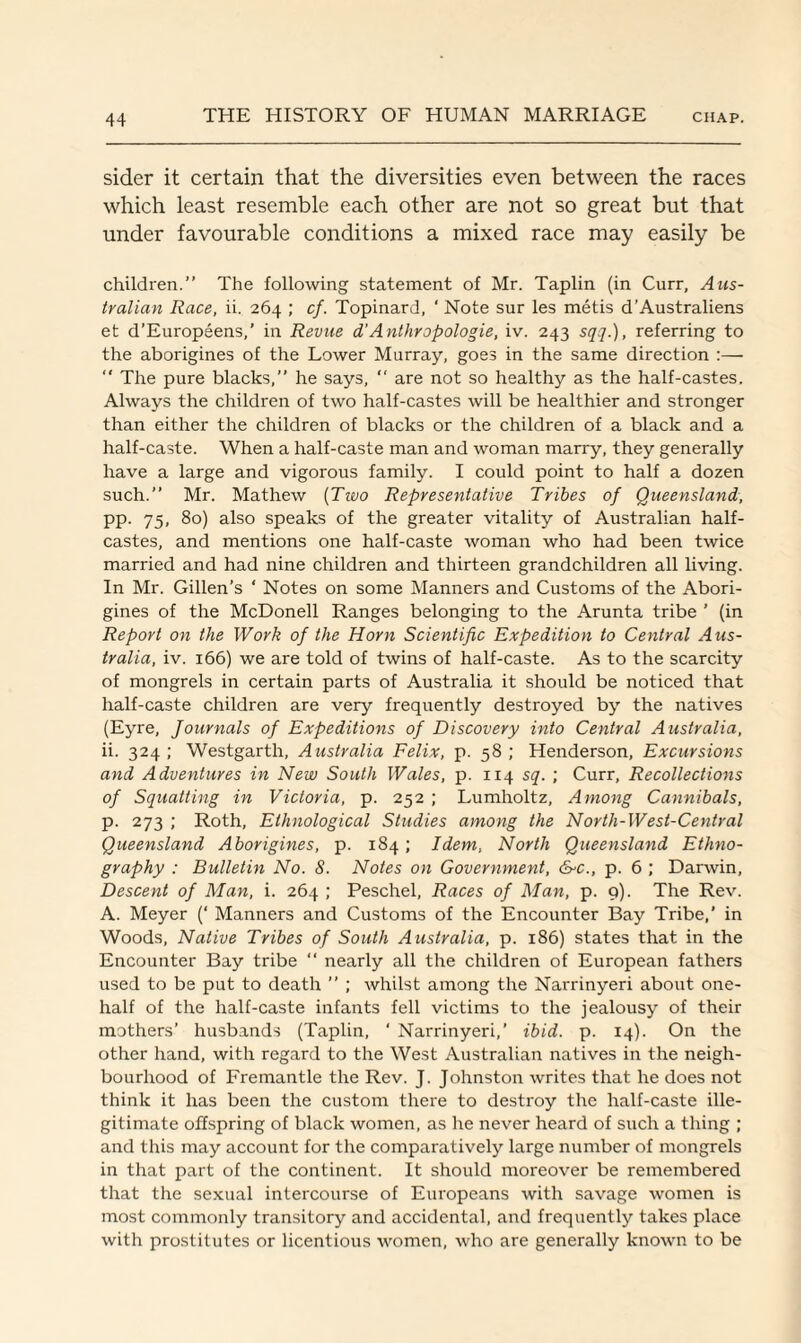 sider it certain that the diversities even between the races which least resemble each other are not so great but that under favourable conditions a mixed race may easily be children.” The following statement of Mr. Taplin (in Curr, Aus¬ tralian Race, ii. 264 ; cf. Topinard, ' Note sur les metis d’Australiens et d’Europeens,’ in Revue d'Anthropologie, iv. 243 sqq.), referring to the aborigines of the Lower Murray, goes in the same direction :—  The pure blacks,” he says,  are not so healthy as the half-castes. Always the children of two half-castes will be healthier and stronger than either the children of blacks or the children of a black and a half-caste. When a half-caste man and woman marry, they generally have a large and vigorous family. I could point to half a dozen such.” Mr. Mathew (Two Representative Tribes of Queensland, pp. 75, 80) also speaks of the greater vitality of Australian half- castes, and mentions one half-caste woman who had been twice married and had nine children and thirteen grandchildren all living. In Mr. Gillen’s ‘ Notes on some Manners and Customs of the Abori¬ gines of the McDonell Ranges belonging to the Arunta tribe ’ (in Report on the Work of the Horn Scientific Expedition to Central Aus¬ tralia, iv. 166) we are told of twins of half-caste. As to the scarcity of mongrels in certain parts of Australia it should be noticed that half-caste children are very frequently destroyed by the natives (Eyre, Journals of Expeditions of Discovery into Central Australia, ii. 324; Westgarth, Australia Felix, p. 58; Henderson, Excursions and Adventures in New South Wales, p. 114 sq. ; Curr, Recollections of Squatting in Victoria, p. 252 ; Lumholtz, Among Cannibals, p. 273 ; Roth, Ethnological Studies among the North-West-Central Queensland Aborigines, p. 184 ; Idem, North Queensland Ethno¬ graphy : Bulletin No. S. Notes on Government, &c., p. 6 ; Darwin, Descent of Man, i. 264 ; Peschel, Races of Man, p. 9). The Rev. A. Meyer (‘ Manners and Customs of the Encounter Bay Tribe,’ in Woods, Native Tribes of South Australia, p. 186) states that in the Encounter Bay tribe “ nearly all the children of European fathers used to be put to death ” ; whilst among the Narrinyeri about one- half of the half-caste infants fell victims to the jealousy of their mothers’ husbands (Taplin, ' Narrinyeri,’ ibid. p. 14). On the other hand, with regard to the West Australian natives in the neigh¬ bourhood of Fremantle the Rev. J. Johnston writes that he does not think it has been the custom there to destroy the half-caste ille¬ gitimate offspring of black women, as he never heard of such a thing ; and this may account for the comparatively large number of mongrels in that part of the continent. It should moreover be remembered that the sexual intercourse of Europeans with savage women is most commonly transitory and accidental, and frequently takes place with prostitutes or licentious women, who are generally known to be