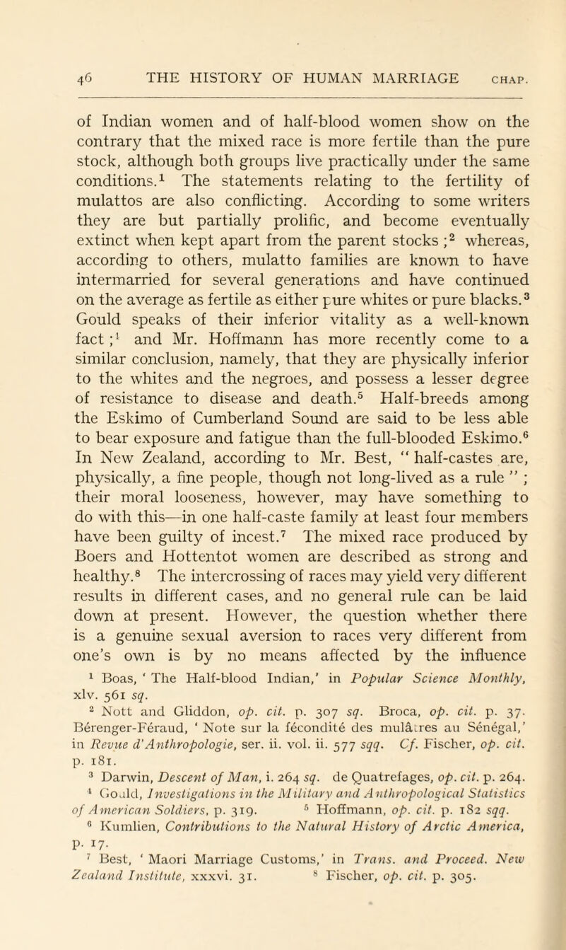 of Indian women and of half-blood women show on the contrary that the mixed race is more fertile than the pure stock, although both groups live practically under the same conditions.1 The statements relating to the fertility of mulattos are also conflicting. According to some writers they are but partially prolific, and become eventually extinct when kept apart from the parent stocks ;2 whereas, according to others, mulatto families are known to have intermarried for several generations and have continued on the average as fertile as either pure whites or pure blacks.3 Gould speaks of their inferior vitality as a well-known fact ;l and Mr. Hoffmann has more recently come to a similar conclusion, namely, that they are physically inferior to the whites and the negroes, and possess a lesser degree of resistance to disease and death.5 Half-breeds among the Eskimo of Cumberland Sound are said to be less able to bear exposure and fatigue than the full-blooded Eskimo.6 In New Zealand, according to Mr. Best, “ half-castes are, physically, a fine people, though not long-lived as a rule ” ; their moral looseness, however, may have something to do with this—in one half-caste family at least four members have been guilty of incest.7 The mixed race produced by Boers and Hottentot women are described as strong and healthy.8 The intercrossing of races may yield very different results in different cases, and no general rule can be laid down at present. However, the question whether there is a genuine sexual aversion to races very different from one’s own is by no means affected by the influence 1 Boas, ' The Half-blood Indian,’ in Popular Science Monthly, xlv. 561 sq. 2 Nott and Gliddon, op. cit. p. 307 sq. Broca, op. cit. p. 37. Berenger-Feraud, ‘ Note sur la fecondite des mulatres an Senegal,’ in Revue d’Anthropologie, ser. ii. vol. ii. 577 sqq. Cf. Fischer, op. cit. p. 181. 3 Darwin, Descent of Rian, i. 264 sq. de Quatrefages, op. cit. p. 264. 4 Go.ild, Investigations in the Military and A nthropological Statistics of American Soldiers, p. 319. 5 Hoffmann, op. cit. p. 182 sqq. 8 Kumlien, Contributions to the Natural History of Arctic America, p. 17. 7 Best, ‘ Maori Marriage Customs,’ in Trans, and Proceed. Neiv Zealand Institute, xxxvi. 31. 8 Fischer, op. cit. p. 305.