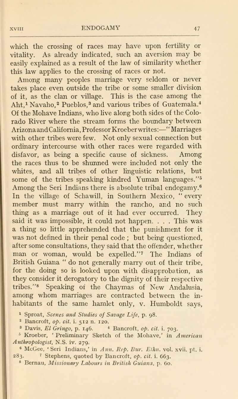 which the crossing of races may have upon fertility or vitality. As already indicated, such an aversion may be easily explained as a result of the law of similarity whether this law applies to the crossing of races or not. Among many peoples marriage very seldom or never takes place even outside the tribe or some smaller division of it, as the clan or village. This is the case among the Aht,1 Navaho,2 Pueblos,3 and various tribes of Guatemala.4 Of the Mohave Indians, who live along both sides of the Colo¬ rado River where the stream forms the boundary between Arizona and California, Professor Kroeber writes:—“Marriages with other tribes were few. Not only sexual connection but ordinary intercourse with other races were regarded with disfavor, as being a specific cause of sickness. Among the races thus to be shunned were included not only the whites, and all tribes of other linguistic relations, but some of the tribes speaking kindred Yuman languages.’’5 Among the Seri Indians there is absolute tribal endogamy.6 In the village of Schawill, in Southern Mexico, “ every member must marry within the rancho, and no such thing as a marriage out of it had ever occurred. They said it was impossible, it could not happen. . . . This was a thing so little apprehended that the punishment for it was not defined in their penal code ; but being questioned, after some consultations, they said that the offender, whether man or woman, would be expelled.’’7 The Indians of British Guiana “ do not generally marry out of their tribe, for the doing so is looked upon with disapprobation, as they consider it derogatory to the dignity of their respective tribes.’’8 Speaking of the Chaymas of New Andalusia, among whom marriages are contracted between the in¬ habitants of the same hamlet only, v. Humboldt says, 1 Sproat, Scenes and Studies of Savage Life, p. 98. 2 Bancroft, op. cit. i. 512 n. 120. 3 Davis, El Gringo, p. 146. 4 Bancroft, op. cit. i. 703. 6 Kroeber, ' Preliminary Sketch of the Mohave,’ in American Anthropologist, N.S. iv. 279. 0 McGee, ‘Seri Indians,’ in Ann. Rep. Bur. Ethn. vol. xvii. pt. i. 283. 7 Stephens, quoted by Bancroft, op. cit. i. 663. 8 Bernau, Missionary Labours in British Guiana, p. 60.