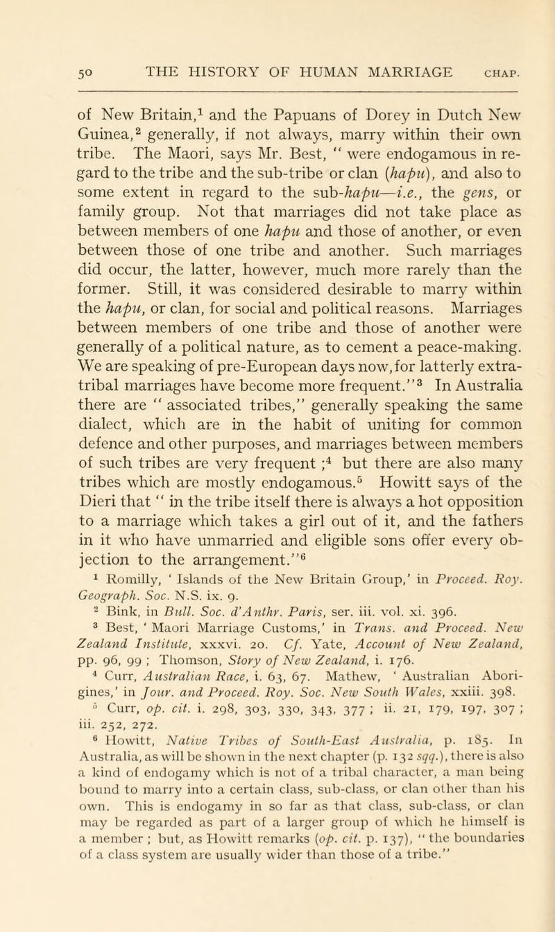 of New Britain,1 and the Papuans of Dorey in Dutch New Guinea,2 generally, if not always, marry within their own tribe. The Maori, says Mr. Best, “ were endogamous in re¬ gard to the tribe and the sub-tribe or clan (hapu), and also to some extent in regard to the sub-hapu—i.e., the gens, or family group. Not that marriages did not take place as between members of one hapu and those of another, or even between those of one tribe and another. Such marriages did occur, the latter, however, much more rarely than the former. Still, it was considered desirable to marry within the hapu, or clan, for social and political reasons. Marriages between members of one tribe and those of another were generally of a political nature, as to cement a peace-making. We are speaking of pre-European days now, for latterly extra- tribal marriages have become more frequent.”3 In Australia there are “ associated tribes,” generally speaking the same dialect, which are in the habit of uniting for common defence and other purposes, and marriages between members of such tribes are very frequent ;4 but there are also many tribes which are mostly endogamous.5 Howitt says of the Dieri that “ in the tribe itself there is always a hot opposition to a marriage which takes a girl out of it, and the fathers in it who have unmarried and eligible sons offer every ob¬ jection to the arrangement.”6 1 Romilly, ‘ Islands of the New Britain Group,’ in Proceed. Roy. Geograph. Soc. N.S. ix. 9. 2 Bink, in Bull. Soc. d'Anthr. Paris, ser. iii. vol. xi. 396. 3 Best, ‘ Maori Marriage Customs,’ in Trans, and Proceed. New Zealand Institute, xxxvi. 20. Cf. Yate, Account of New Zealand, pp. 96, 99 ; Thomson, Story of New Zealand, i. 176. 4 Curr, Australian Race, i. 63, 67. Mathew, ' Australian Abori¬ gines,’ in Jour, and Proceed. Roy. Soc. New South Wales, xxiii. 398. 5 Curr, op. cit. i. 298, 303, 330, 343, 377 ; ii. 21, 179, 197. 3°7 i iii. 252, 272. 6 Howitt, Native Tribes of South-East Australia, p. 185. In Australia, as will be shown in the next chapter (p. 132 sqq.), there is also a kind of endogamy which is not of a tribal character, a man being bound to marry into a certain class, sub-class, or clan other than his own. This is endogamy in so far as that class, sub-class, or clan may be regarded as part of a larger group of which he himself is a member ; but, as Howitt remarks {op. cit. p. 137), “ the boundaries of a class system are usually wider than those of a tribe.”
