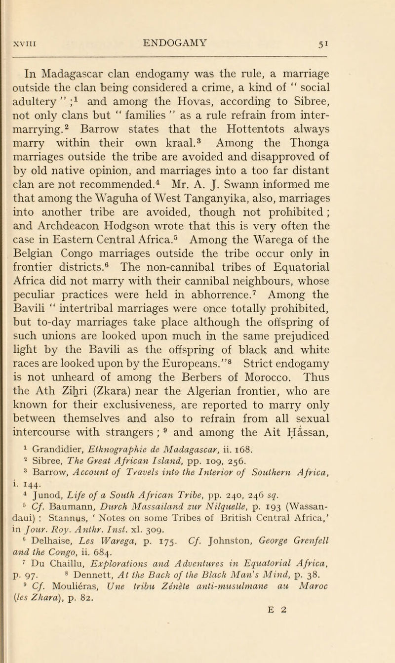 In Madagascar clan endogamy was the rule, a marriage outside the clan being considered a crime, a kind of “ social adultery ” j1 and among the Hovas, according to Sibree, not only clans but “ families ” as a rule refrain from inter¬ marrying.2 Barrow states that the Hottentots always marry within their own kraal.3 Among the Thonga marriages outside the tribe are avoided and disapproved of by old native opinion, and marriages into a too far distant clan are not recommended.4 Mr. A. J. Swann informed me that among the Waguha of West Tanganyika, also, marriages into another tribe are avoided, though not prohibited; and Archdeacon Hodgson wrote that this is very often the case in Eastern Central Africa.5 Among the Warega of the Belgian Congo marriages outside the tribe occur only in frontier districts.6 The non-cannibal tribes of Equatorial Africa did not marry with their cannibal neighbours, whose peculiar practices were held in abhorrence.7 Among the Bavili “ intertribal marriages were once totally prohibited, but to-day marriages take place although the offspring of such unions are looked upon much in the same prejudiced light by the Bavili as the offspring of black and white races are looked upon by the Europeans.”8 Strict endogamy is not unheard of among the Berbers of Morocco. Thus the Ath Zihri (Zkara) near the Algerian frontiei, who are known for their exclusiveness, are reported to marry only between themselves and also to refrain from all sexual intercourse with strangers ; 9 and among the Ait Hassan, 1 Grandidier, Ethnographic de Madagascar, ii. 168. 2 Sibree, The Great African Island, pp. 109, 256. 3 Barrow, Account of Travels into the Interior of Southern Africa, i. 144. 4 Junod, Life of a South African Tribe, pp. 240, 246 sq. 6 Cf. Baumann, Durch Massailand zur Nilquelle, p. 193 (Wassan- daui) : Stannus, ‘ Notes on some Tribes of British Central Africa,’ in Jour. Roy. Anthr. Inst. xl. 309. f‘ Delhaise, Les Warega, p. 175. Cf. Johnston, George Grenfell and the Congo, ii. 684. 7 Du Chaillu, Explorations and Adventures in Equatorial Africa, p. 97. 8 Dennett, At the Back of the Black Man’s Mind, p. 38. a Cf. Moulieras, Une tribu Zentte anti-musulmane au Maroc (les Zkara), p. 82. E 2