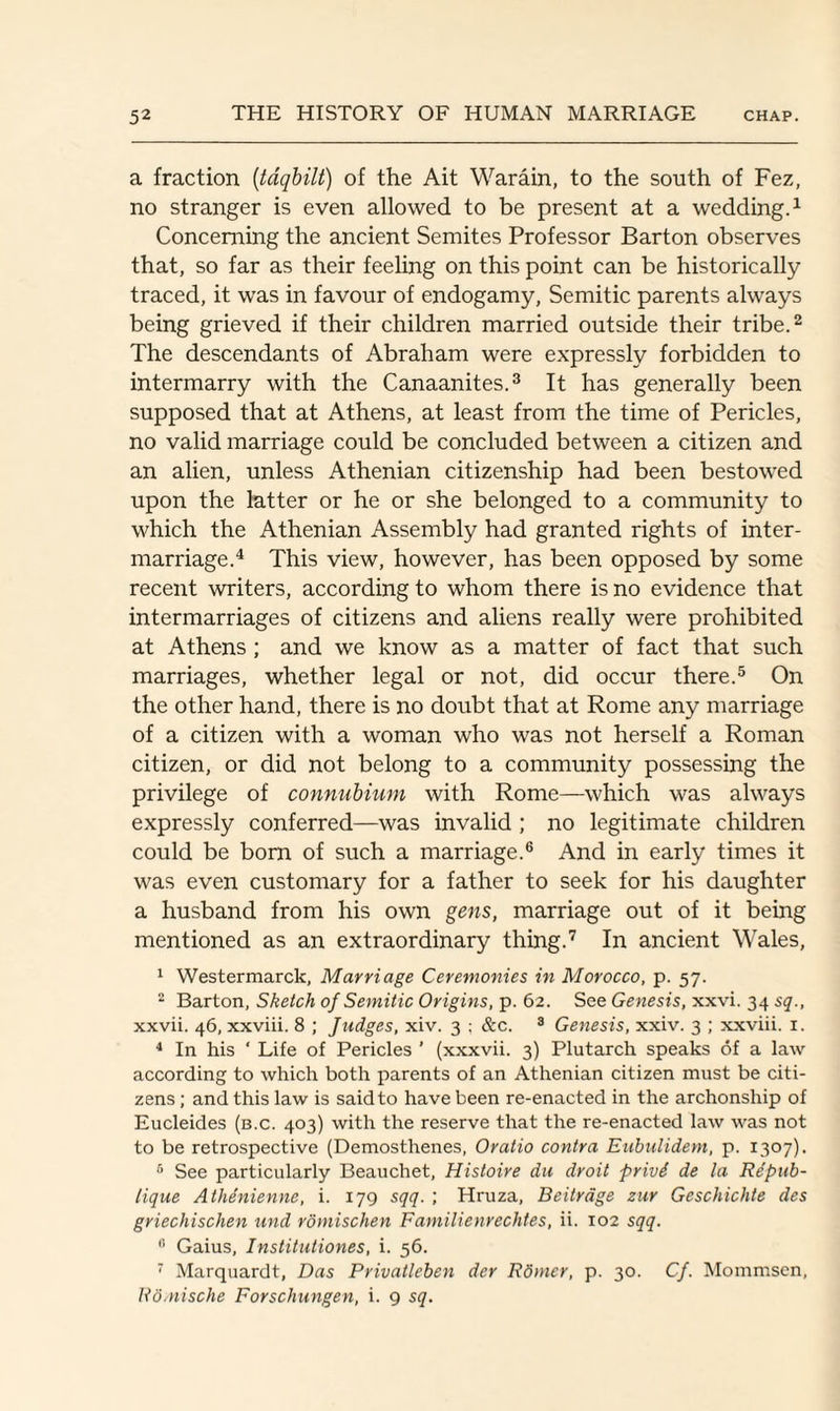 a fraction (taqbilt) of the Ait Warain, to the south of Fez, no stranger is even allowed to be present at a wedding.1 Concerning the ancient Semites Professor Barton observes that, so far as their feeling on this point can be historically- traced, it was in favour of endogamy, Semitic parents always being grieved if their children married outside their tribe.2 The descendants of Abraham were expressly forbidden to intermarry with the Canaanites.3 It has generally been supposed that at Athens, at least from the time of Pericles, no valid marriage could be concluded between a citizen and an alien, unless Athenian citizenship had been bestowed upon the latter or he or she belonged to a community to which the Athenian Assembly had granted rights of inter¬ marriage.4 This view, however, has been opposed by some recent writers, according to whom there is no evidence that intermarriages of citizens and aliens really were prohibited at Athens ; and we know as a matter of fact that such marriages, whether legal or not, did occur there.5 On the other hand, there is no doubt that at Rome any marriage of a citizen with a woman who was not herself a Roman citizen, or did not belong to a community possessing the privilege of connubium with Rome—which was always expressly conferred—was invalid ; no legitimate children could be born of such a marriage.6 And in early times it was even customary for a father to seek for his daughter a husband from his own gens, marriage out of it being mentioned as an extraordinary thing.7 In ancient Wales, 1 Westermarck, Marriage Ceremonies in Morocco, p. 57. 2 Barton, Sketch of Semitic Origins, p. 62. See Genesis, xxvi. 34 sq., xxvii. 46, xxviii. 8 ; Judges, xiv. 3 ; &c. 3 Genesis, xxiv. 3 ; xxviii. 1. 4 In his ‘ Life of Pericles ’ (xxxvii. 3) Plutarch speaks of a law according to which both parents of an Athenian citizen must be citi¬ zens ; and this law is said to have been re-enacted in the archonship of Eucleides (b.c. 403) with the reserve that the re-enacted law was not to be retrospective (Demosthenes, Oratio contra Eubulidem, p. 1307). 6 See particularly Beauchet, Histoire du droit privS de la Re'pub- tique Athenienne, i. 179 sqq. ; Hruza, Beitrage zur Geschichte des griechischen und romischen Familienrechtes, ii. 102 sqq. 0 Gaius, Institutiones, i. 56. 7 Marquardt, Das Privatleben der Rdmer, p. 30. Cf. Mommsen, Ro.nische Forschungen, i. 9 sq.