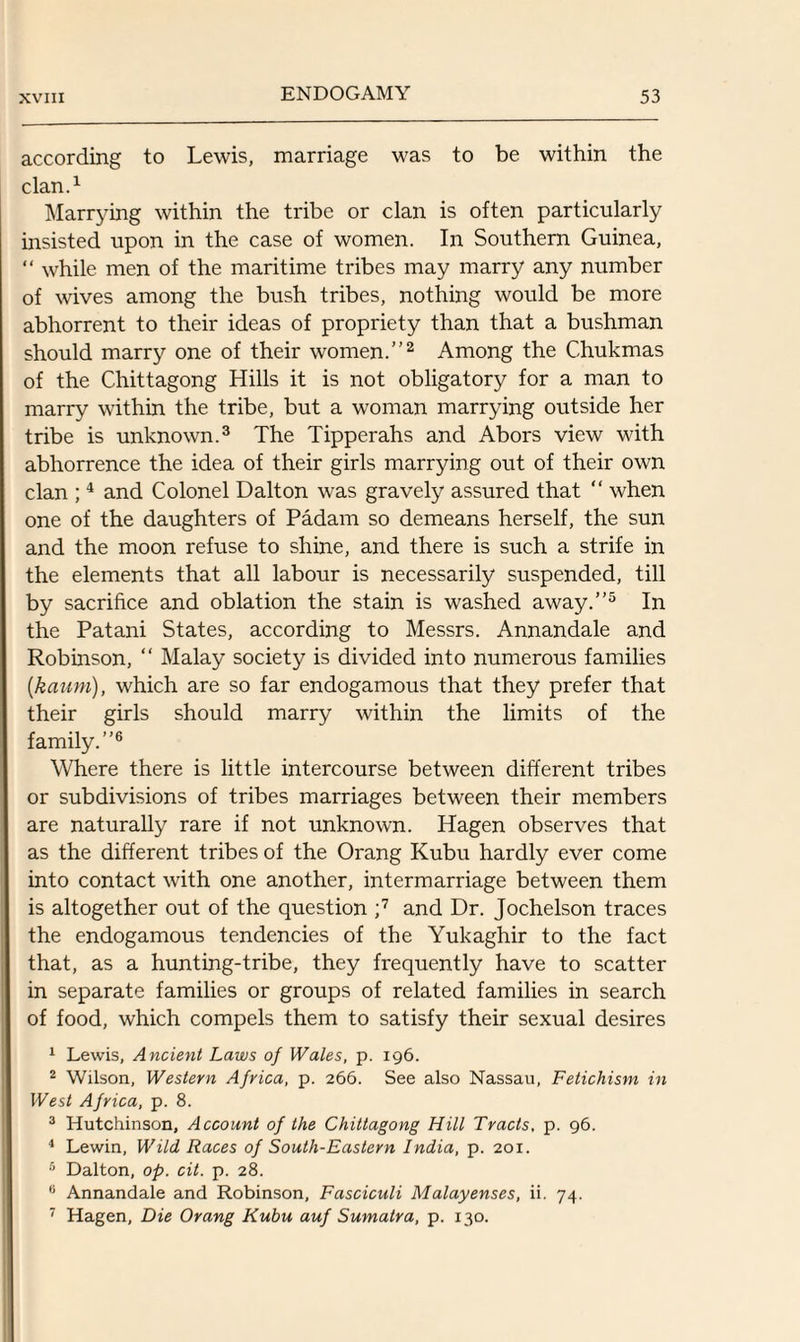 according to Lewis, marriage was to be within the clan.1 Marrying within the tribe or clan is often particularly insisted upon in the case of women. In Southern Guinea, “ while men of the maritime tribes may marry any number of wives among the bush tribes, nothing would be more abhorrent to their ideas of propriety than that a bushman should marry one of their women.”2 Among the Chukmas of the Chittagong Hills it is not obligatory for a man to marry within the tribe, but a woman marrying outside her tribe is unknown.3 The Tipperahs and Abors view with abhorrence the idea of their girls marrying out of their own clan ;4 and Colonel Dalton was gravely assured that “ when one of the daughters of Padam so demeans herself, the sun and the moon refuse to shine, and there is such a strife in the elements that all labour is necessarily suspended, till by sacrifice and oblation the stain is washed away.”5 In the Patani States, according to Messrs. Annandale and Robinson, “ Malay society is divided into numerous families (kauni), which are so far endogamous that they prefer that their girls should marry within the limits of the family.”6 Where there is little intercourse between different tribes or subdivisions of tribes marriages between their members are naturally rare if not unknown. Hagen observes that as the different tribes of the Orang Kubu hardly ever come into contact with one another, intermarriage between them is altogether out of the question ;7 and Dr. Jochelson traces the endogamous tendencies of the Yukaghir to the fact that, as a hunting-tribe, they frequently have to scatter in separate families or groups of related families in search of food, which compels them to satisfy their sexual desires 1 Lewis, Ancient Laws of Wales, p. 196. 2 Wilson, Western Africa, p. 266. See also Nassau, Fetichism in West Africa, p. 8. 3 Hutchinson, Account of the Chittagong Hill Tracts. p. 96. 4 Lewin, Wild Races of South-Eastern India, p. 201. 5 Dalton, op. cit. p. 28. 0 Annandale and Robinson, Fasciculi Malayenses, ii. 74. 7 Hagen, Die Orang Kubu auf Sumatra, p. 130.