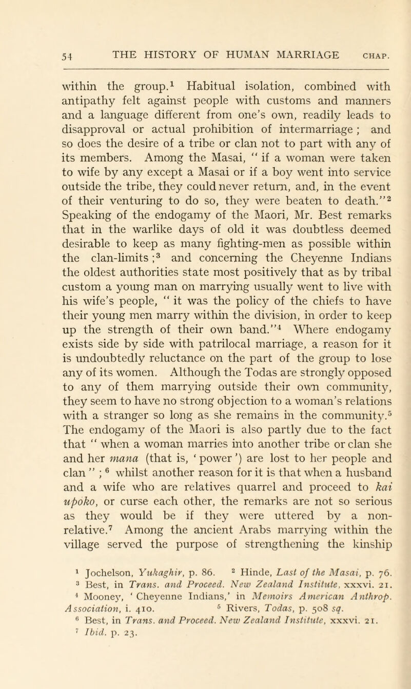 within the group.1 Habitual isolation, combined with antipathy felt against people with customs and manners and a language different from one’s own, readily leads to disapproval or actual prohibition of intermarriage ; and so does the desire of a tribe or clan not to part with any of its members. Among the Masai, “ if a woman were taken to wife by any except a Masai or if a boy went into service outside the tribe, they could never return, and, in the event of their venturing to do so, they were beaten to death.”2 Speaking of the endogamy of the Maori, Mr. Best remarks that in the warlike days of old it was doubtless deemed desirable to keep as many fighting-men as possible within the clan-limits;3 and concerning the Cheyenne Indians the oldest authorities state most positively that as by tribal custom a young man on marrying usually went to live with his wife’s people, “ it was the policy of the chiefs to have their young men marry within the division, in order to keep up the strength of their own band.”4 Where endogamy exists side by side with patrilocal marriage, a reason for it is undoubtedly reluctance on the part of the group to lose any of its women. Although the Todas are strongly opposed to any of them marrying outside their own community, they seem to have no strong objection to a woman’s relations with a stranger so long as she remains in the community.5 The endogamy of the Maori is also partly due to the fact that “ when a woman marries into another tribe or clan she and her mana (that is, ‘ power ’) are lost to her people and clan ” ;6 whilst another reason for it is that when a husband and a wife who are relatives quarrel and proceed to kai upoko, or curse each other, the remarks are not so serious as they would be if they were uttered by a non- relative.7 Among the ancient Arabs marrying within the village served the purpose of strengthening the kinship 1 Jochelson, Yukaghir, p. 86. 2 Hincle, Last of the Masai, p. 76. 3 Best, in Trans, and Proceed. New Zealand Institute, xxxvi. 21. 4 Mooney, ‘Cheyenne Indians,’ in Memoirs American Anthrop. Association, i. 410. 6 Rivers, Todas, p. 508 sq. 6 Best, in Trans, and Proceed. New Zealand Institute, xxxvi. 21. 7 Ibid. p. 23.