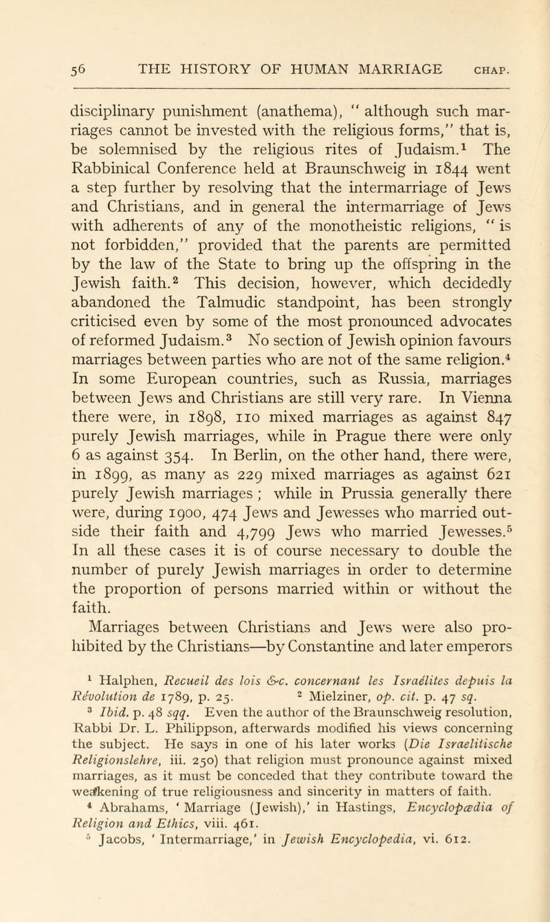 disciplinary punishment (anathema), “ although such mar¬ riages cannot be invested with the religious forms,” that is, be solemnised by the religious rites of Judaism.1 The Rabbinical Conference held at Braunschweig in 1844 went a step further by resolving that the intermarriage of Jews and Christians, and in general the intermarriage of Jews with adherents of any of the monotheistic religions, “ is not forbidden,” provided that the parents are permitted by the law of the State to bring up the offspring in the Jewish faith.2 This decision, however, which decidedly abandoned the Talmudic standpoint, has been strongly criticised even by some of the most pronounced advocates of reformed Judaism.3 No section of Jewish opinion favours marriages between parties who are not of the same religion.4 In some European countries, such as Russia, marriages between Jews and Christians are still very rare. In Vienna there were, in 1898, no mixed marriages as against 847 purely Jewish marriages, while in Prague there were only 6 as against 354. In Berlin, on the other hand, there were, in 1899, as many as 229 mixed marriages as against 621 purely Jewish marriages ; while in Prussia generally there were, during 1900, 474 Jews and Jewesses who married out¬ side their faith and 4,799 Jews who married Jewesses.5 6 In all these cases it is of course necessary to double the number of purely Jewish marriages in order to determine the proportion of persons married within or without the faith. Marriages between Christians and Jews were also pro¬ hibited by the Christians—by Constantine and later emperors 1 Halphen, Recueil des lois &c. concernant les Israelites depais la Revolution de 1789, p. 25. 2 Mielziner, op. cit. p. 47 sq. 3 Ibid. p. 48 sqq. Even the author ol the Braunschweig resolution, Rabbi Dr. L. Philippson, afterwards modified his views concerning the subject. He says in one of his later works (Die Israelitische Religionslehre, iii. 250) that religion must pronounce against mixed marriages, as it must be conceded that they contribute toward the weakening of true religiousness and sincerity in matters of faith. 4 Abrahams, ‘ Marriage (Jewish),’ in Hastings, Encyclopedia of Religion and Ethics, viii. 461. 6 Jacobs, ' Intermarriage,’ in Jewish Encyclopedia, vi. 612.
