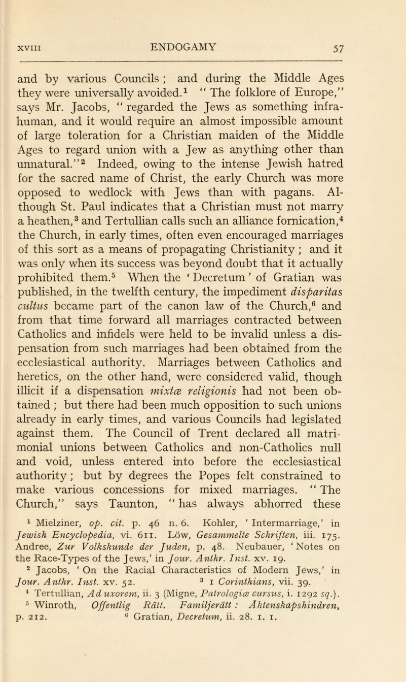 and by various Councils ; and during the Middle Ages they were universally avoided.1 “ The folklore of Europe,” says Mr. Jacobs, “ regarded the Jews as something infra¬ human, and it would require an almost impossible amount of large toleration for a Christian maiden of the Middle Ages to regard union with a Jew as anything other than unnatural.”2 Indeed, owing to the intense Jewish hatred for the sacred name of Christ, the early Church was more opposed to wedlock with Jews than with pagans. Al¬ though St. Paul indicates that a Christian must not marry a heathen,3 and Tertullian calls such an alliance fornication,4 the Church, in early times, often even encouraged marriages of this sort as a means of propagating Christianity; and it was only when its success was beyond doubt that it actually prohibited them.5 When the ‘ Decretum ’ of Gratian was published, in the twelfth century, the impediment disparitas cultus became part of the canon law of the Church,6 and from that time forward all marriages contracted between Catholics and infidels were held to be invalid unless a dis¬ pensation from such marriages had been obtained from the ecclesiastical authority. Marriages between Catholics and heretics, on the other hand, were considered valid, though illicit if a dispensation mixtce religionis had not been ob¬ tained ; but there had been much opposition to such unions already in early times, and various Councils had legislated against them. The Council of Trent declared all matri¬ monial unions between Catholics and non-Catholics null and void, unless entered into before the ecclesiastical authority; but by degrees the Popes felt constrained to make various concessions for mixed marriages. “ The Church,” says Taunton, “ has always abhorred these 1 Mielziner, op. cit. p. 46 n. 6. Kohler, ' Intermarriage,’ in Jewish Encyclopedia, vi. 611. Low, Gesammelte Schriften, iii. 175. Andree, Zur Volkskunde dev Juden, p. 48. Neubauer, ‘Notes on the Race-Types of the Jews,' in Jour. Anthr. Inst. xv. 19. 2 Jacobs, ‘ On the Racial Characteristics of Modern Jews,’ in Jour. Anthr. Inst. xv. 52. 3 1 Corinthians, vii. 39. 4 Tertullian, Ad uxorem, ii. 3 (Migne, Patrologice cursus, i. 1292 sq.). 6 Winroth, Offentlig Rail. Familjeratt : Aktenskapshindren, p. 212. 0 Gratian, Decretum, ii. 28. 1. 1.