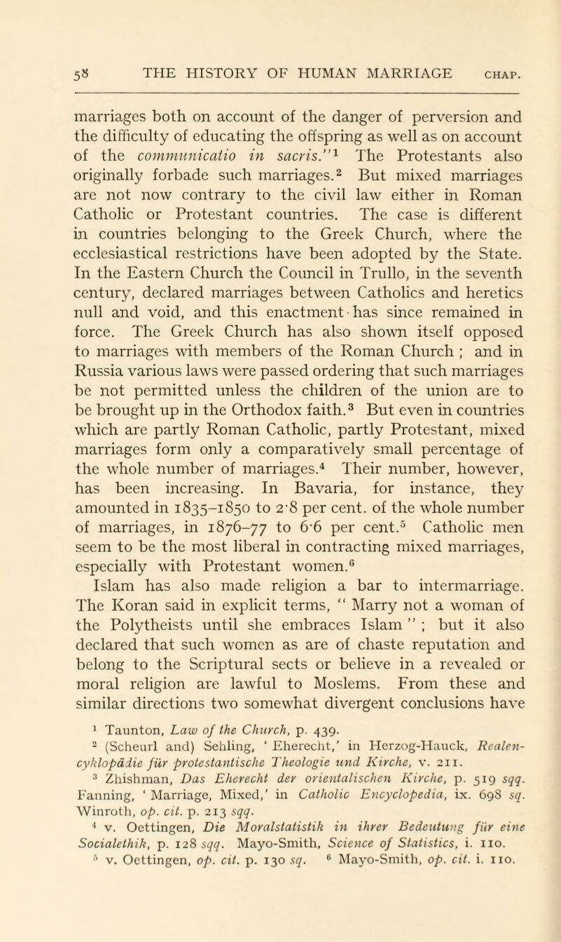 marriages both on account of the danger of perversion and the difficulty of educating the offspring as well as on account of the communicatio in sacris.”1 The Protestants also originally forbade such marriages.2 But mixed marriages are not now contrary to the civil law either in Roman Catholic or Protestant countries. The case is different in countries belonging to the Greek Church, where the ecclesiastical restrictions have been adopted by the State. In the Eastern Church the Council in Trullo, in the seventh century, declared marriages between Catholics and heretics null and void, and this enactment has since remained in force. The Greek Church has also shown itself opposed to marriages with members of the Roman Church ; and in Russia various laws were passed ordering that such marriages be not permitted unless the children of the union are to be brought up in the Orthodox faith.3 But even in countries which are partly Roman Catholic, partly Protestant, mixed marriages form only a comparatively small percentage of the whole number of marriages.4 Their number, however, has been increasing. In Bavaria, for instance, they amounted in 1835-1850 to 2'8 per cent, of the whole number of marriages, in 1876-77 to 66 per cent.5 Catholic men seem to be the most liberal in contracting mixed marriages, especially with Protestant women.6 Islam has also made religion a bar to intermarriage. The Koran said in explicit terms, “ Marry not a woman of the Polytheists until she embraces Islam ” ; but it also declared that such women as are of chaste reputation and belong to the Scriptural sects or believe in a revealed or moral religion are lawful to Moslems. From these and similar directions two somewhat divergent conclusions have 1 Taunton, Law of the Church, p. 439. 2 (Scheurl and) Sehling, ' Eherecht,’ in Herzog-Hauck, Realen- cyhlopadie fur protestantische Theologie und Kirche, v. 211. 3 Zhishman, Das Eherecht der orientalischen Kirche, p. 519 sqq. Fanning, ‘ Marriage, Mixed,’ in Catholic Encyclopedia, ix. 698 sq. Winroth, op. cit. p. 213 sqq. 4 v. Oettingen, Die Moralstatistik in ihrer Bedeutung fiir eine Socialethik, p. 128 sqq. Mayo-Smith, Science of Statistics, i. no.