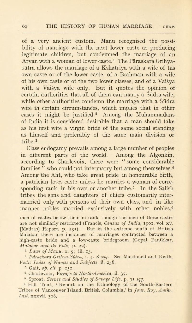 of a very ancient custom. Manu recognised the possi¬ bility of marriage with the next lower caste as producing legitimate children, but condemned the marriage of an Aryan with a woman of lower caste.1 The Paraskara Grihya- sutra allows the marriage of a Kshatriya with a wife of his own caste or of the lower caste, of a Brahman with a wife of his own caste or of the two lower classes, and of a Vaisya with a Vaisya wife only. But it quotes the opinion of certain authorities that all of them can marry a Sudra wife, while other authorities condemn the marriage with a Sudra wife in certain circumstances, which implies that in other cases it might be justified.2 Among the Muhammadans of India it is considered desirable that a man should take as his first wife a virgin bride of the same social standing as himself and preferably of the same main division or tribe.3 Class endogamy prevails among a large number of peoples in different parts of the world. Among the Algonkin, according to Charlevoix, there were “ some considerable families ” who could not intermarry but among themselves.4 Among the Aht, who take great pride in honourable birth, a patrician loses caste unless he marries a woman of corre¬ sponding rank, in his own or another tribe.5 In the Salish tribes the sons and daughters of chiefs customarily inter¬ married only with persons of their own class, and in like manner nobles married exclusively with other nobles.6 men of castes below them in rank, though the men of these castes are not similarly restricted (Francis, Census of India, 1901, vol. xv. [Madras] Report, p. 131). But in the extreme south of British Malabar there are instances of marriages contracted between a high-caste bride and a low-caste bridegroom (Gopal Panikkar, Malabar and its Folk, p. 22). 1 Laws of Manu, x. 5; iii. 15. 2 Fdraskara-Grihya-Sulra, i. 4. 8 sqq. See Macdonell and Keith, Vedic Index of Names and Subjects, ii. 258. s Gait, op. cit. p. 252. 4 Charlevoix, Voyage to North-America, ii. 37. 6 Sproat, Scenes and Studies of Savage Life, p. 91 sqq. 0 Hill Tout, ‘ Report on the Ethnology of the South-Eastern Tribes of Vancouver Island, British Columbia,’ in four. Roy. Ant hr. Inst, xxxvii. 308.
