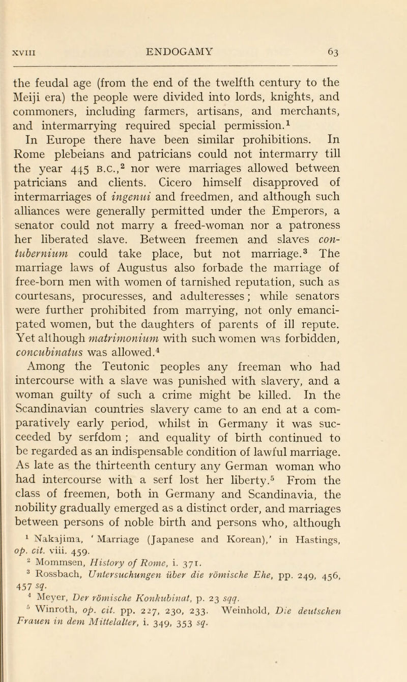 the feudal age (from the end of the twelfth century to the Meiji era) the people were divided into lords, knights, and commoners, including farmers, artisans, and merchants, and intermarrying required special permission.1 In Europe there have been similar prohibitions. In Rome plebeians and patricians could not intermarry till the year 445 b.c.,2 nor were marriages allowed between patricians and clients. Cicero himself disapproved of intermarriages of ingenui and freedmen, and although such alliances were generally permitted under the Emperors, a senator could not marry a freed-woman nor a patroness her liberated slave. Between freemen and slaves con- tubernium could take place, but not marriage.3 The marriage laws of Augustus also forbade the marriage of free-born men with women of tarnished reputation, such as courtesans, procuresses, and adulteresses; while senators were further prohibited from marrying, not only emanci¬ pated women, but the daughters of parents of ill repute. Yet although matrimonium with such women was forbidden, concubinatus was allowed.4 Among the Teutonic peoples any freeman who had intercourse with a slave was punished with slavery, and a woman guilty of such a crime might be killed. In the Scandinavian countries slavery came to an end at a com¬ paratively early period, whilst in Germany it was suc¬ ceeded by serfdom ; and equality of birth continued to be regarded as an indispensable condition of lawful marriage. As late as the thirteenth century any German woman who had intercourse with a serf lost her liberty.5 From the class of freemen, both in Germany and Scandinavia, the nobility gradually emerged as a distinct order, and marriages between persons of noble birth and persons who, although 1 Nakajima, ' Marriage (Japanese and Korean),’ in Hastings, op. cit. viii. 459. 2 Mommsen, History of Rome, i. 371. 3 Rossbach, Untersuchungen iiber die romische Eke, pp. 249, 456, 457 sq. 4 Meyer, Der romische Konkubinat, p. 23 sqq. 5 Winroth, op. cit. pp. 227, 230, 233. Weinhold, Die deutschen Frauen in dem Mittelalter, i. 349, 353 sq.