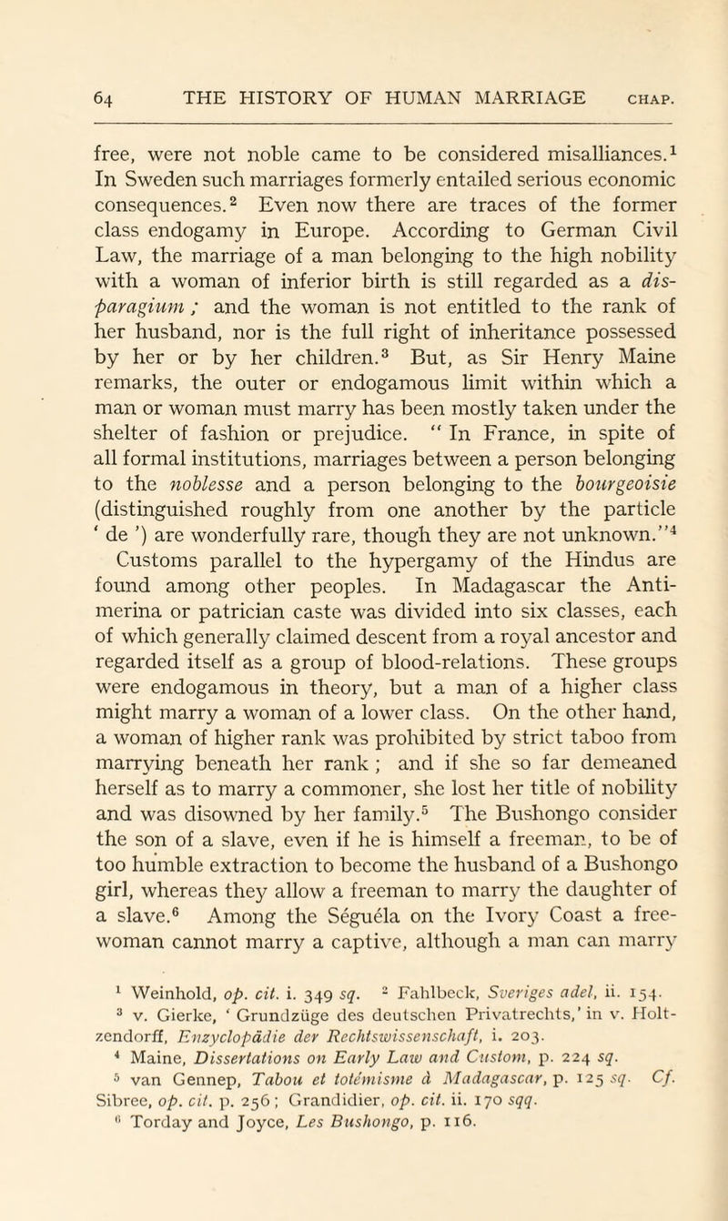 free, were not noble came to be considered misalliances.1 In Sweden such marriages formerly entailed serious economic consequences.2 Even now there are traces of the former class endogamy in Europe. According to German Civil Law, the marriage of a man belonging to the high nobility with a woman of inferior birth is still regarded as a dis- paragium ; and the woman is not entitled to the rank of her husband, nor is the full right of inheritance possessed by her or by her children.3 But, as Sir Henry Maine remarks, the outer or endogamous limit within which a man or woman must marry has been mostly taken under the shelter of fashion or prejudice.  In France, in spite of all formal institutions, marriages between a person belonging to the noblesse and a person belonging to the bourgeoisie (distinguished roughly from one another by the particle ‘ de ’) are wonderfully rare, though they are not unknown.”4 Customs parallel to the hypergamy of the Hindus are found among other peoples. In Madagascar the Anti- merina or patrician caste was divided into six classes, each of which generally claimed descent from a royal ancestor and regarded itself as a group of blood-relations. These groups were endogamous in theory, but a man of a higher class might marry a woman of a lower class. On the other hand, a woman of higher rank was prohibited by strict taboo from marrying beneath her rank; and if she so far demeaned herself as to marry a commoner, she lost her title of nobility and was disowned by her family.5 The Bushongo consider the son of a slave, even if he is himself a freeman, to be of too humble extraction to become the husband of a Bushongo girl, whereas they allow a freeman to marry the daughter of a slave.6 Among the Seguela on the Ivory Coast a free- woman cannot marry a captive, although a man can marry 1 Weinhold, op. cit. i. 349 sq. 2 Fahlbeck, Sveriges a del, ii. 154. 3 v. Gierke, ' Grundziige des deutschen Privatrechts,’ in v. Holt- zendorff, Enzyclopadie der Rechtswissenschaft, i. 203. 4 Maine, Dissertations on Early Law and Custom, p. 224 sq. 5 van Gennep, Tabou et totemisme d Madagascar, p. 125 sq. Cf. Sibree, op. cit. p. 256 ; Grandidier, op. cit. ii. 170 sqq. 0 Torday and Joyce, Les Bushongo, p. 116.