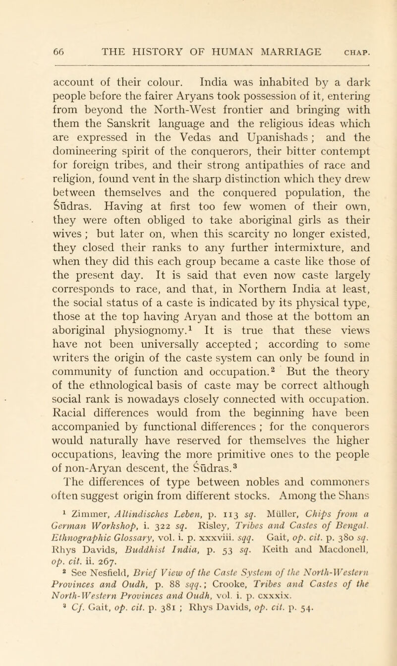 account of their colour. India was inhabited by a dark people before the fairer Aryans took possession of it, entering from beyond the North-West frontier and bringing with them the Sanskrit language and the religious ideas which are expressed in the Vedas and Upanishads; and the domineering spirit of the conquerors, their bitter contempt for foreign tribes, and their strong antipathies of race and religion, found vent in the sharp distinction which they drew between themselves and the conquered population, the Sudras. Having at first too few women of their own, they were often obliged to take aboriginal girls as their wives ; but later on, when this scarcity no longer existed, they closed their ranks to any further intermixture, and when they did this each group became a caste like those of the present day. It is said that even now caste largely corresponds to race, and that, in Northern India at least, the social status of a caste is indicated by its physical type, those at the top having Aryan and those at the bottom an aboriginal physiognomy.1 It is true that these views have not been universally accepted ; according to some writers the origin of the caste system can only be found in community of function and occupation.2 But the theory of the ethnological basis of caste may be correct although social rank is nowadays closely connected with occupation. Racial differences would from the beginning have been accompanied by functional differences ; for the conquerors would naturally have reserved for themselves the higher occupations, leaving the more primitive ones to the people of non-Aryan descent, the Sudras.3 The differences of type between nobles and commoners often suggest origin from different stocks. Among the Shans 1 Zimmer, Altindisches Leben, p. 113 sq. Muller, Chips from a German Workshop, i. 322 sq. Risley, Tribes and Castes of Bengal. Ethnographic Glossary, vol. i. p. xxxviii. sqq. Gait, op. cit. p. 380 sq. Rhys Davids, Buddhist India, p. 53 sq. Keith and Macdoncll, op. cit. ii. 267. 2 See Nesfield, Brief View of the Caste System of the North-Western Provinces and Oudh, p. 88 sqq.; Crooke, Tribes and Castes of the North-Western Provinces and Oudh, vol i. p. cxxxix. 3 Cf. Gait, op. cit. p. 381 ; Rhys Davids, op. cit. p. 54.