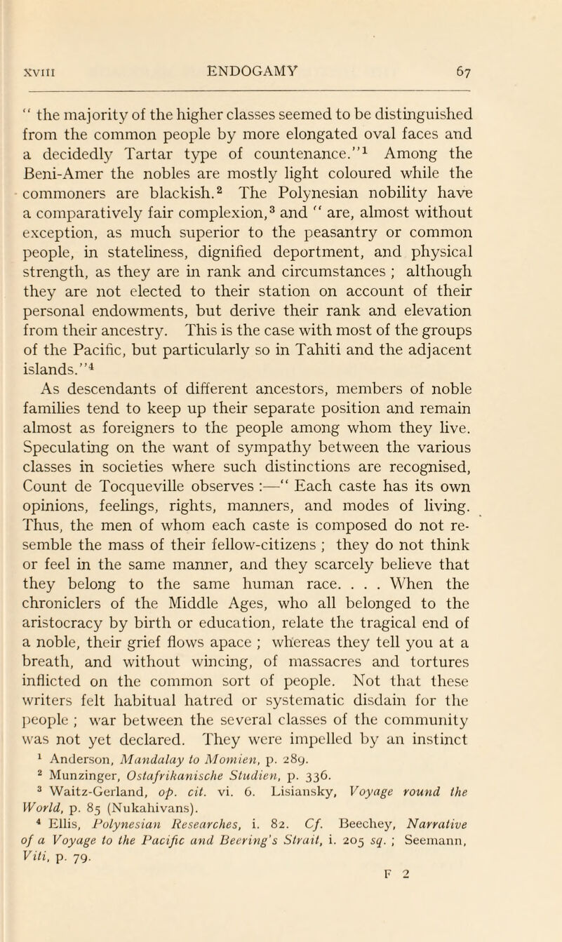 “ the majority of the higher classes seemed to be distinguished from the common people by more elongated oval faces and a decidedly Tartar type of countenance.”1 Among the Beni-Amer the nobles are mostly light coloured while the commoners are blackish.2 The Polynesian nobility have a comparatively fair complexion,3 and  are, almost without exception, as much superior to the peasantry or common people, in stateliness, dignified deportment, and physical strength, as they are in rank and circumstances ; although they are not elected to their station on account of their personal endowments, but derive their rank and elevation from their ancestry. This is the case with most of the groups of the Pacific, but particularly so in Tahiti and the adjacent islands.”4 As descendants of different ancestors, members of noble families tend to keep up their separate position and remain almost as foreigners to the people among whom they live. Speculating on the want of sympathy between the various classes in societies where such distinctions are recognised, Count de Tocqueville observes :—“ Each caste has its own opinions, feelings, rights, manners, and modes of living. Thus, the men of whom each caste is composed do not re¬ semble the mass of their fellow-citizens ; they do not think or feel in the same manner, and they scarcely believe that they belong to the same human race. . . . When the chroniclers of the Middle Ages, who all belonged to the aristocracy by birth or education, relate the tragical end of a noble, their grief flows apace ; whereas they tell you at a breath, and without wincing, of massacres and tortures inflicted on the common sort of people. Not that these writers felt habitual hatred or systematic disdain for the people ; war between the several classes of the community was not yet declared. They were impelled by an instinct 1 Anderson, Mandalay to Momien, p. 289. 2 Munzinger, Ostafrikanische Studien, p. 336. 3 Waitz-Gerland, op. cit. vi. 6. Lisiansky, Voyage round the World, p. 85 (Nukahivans). 4 Ellis, Polynesian Researches, i. 82. Cf. Beechey, Narrative of a Voyage to the Pacific and Beering's Strait, i. 205 sq. ; Seemann, Viti, p. 79. F 2