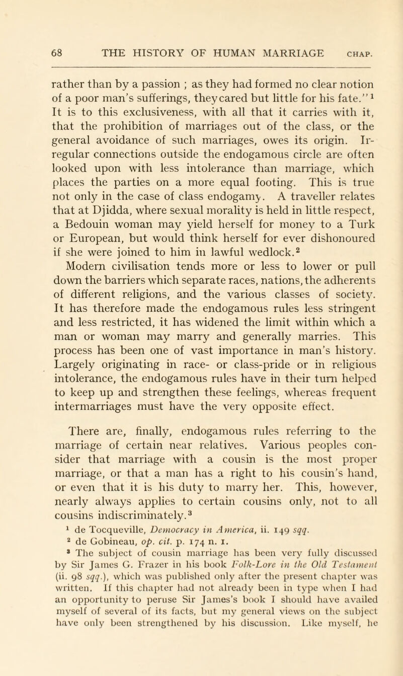 rather than by a passion ; as they had formed no clear notion of a poor man’s sufferings, they cared but little for his fate.”1 It is to this exclusiveness, with all that it carries with it, that the prohibition of marriages out of the class, or the general avoidance of such marriages, owes its origin. Ir¬ regular connections outside the endogamous circle are often looked upon with less intolerance than marriage, which places the parties on a more equal footing. This is true not only in the case of class endogamy. A traveller relates that at Djidda, where sexual morality is held in little respect, a Bedouin woman may yield herself for money to a Turk or European, but would think herself for ever dishonoured if she were joined to him in lawful wedlock.2 Modern civilisation tends more or less to lower or pull down the barriers which separate races, nations, the adherents of different religions, and the various classes of society. It has therefore made the endogamous rules less stringent and less restricted, it has widened the limit within which a man or woman may marry and generally marries. This process has been one of vast importance in man’s history. Largely originating in race- or class-pride or in religious intolerance, the endogamous rules have in their turn helped to keep up and strengthen these feelings, whereas frequent intermarriages must have the very opposite effect. There are, finally, endogamous rules referring to the marriage of certain near relatives. Various peoples con¬ sider that marriage with a cousin is the most proper marriage, or that a man has a right to his cousin’s hand, or even that it is his duty to marry her. This, however, nearly always applies to certain cousins only, not to all cousins indiscriminately.3 1 de Tocqueville, Democracy in America, ii. 149 sqq. 2 de Gobineau, op. cit. p. 174 n. 1. 3 The subject of cousin marriage has been very fully discussed by Sir James G. Frazer in his book Folk-Lore in the Old Testament (ii. 98 sqq.), which was published only after the present chapter was written. If this chapter had not already been in type when I had an opportunity to peruse Sir James’s book I should have availed myself of several of its facts, but my general views on the subject have only been strengthened by his discussion. Like myself, he