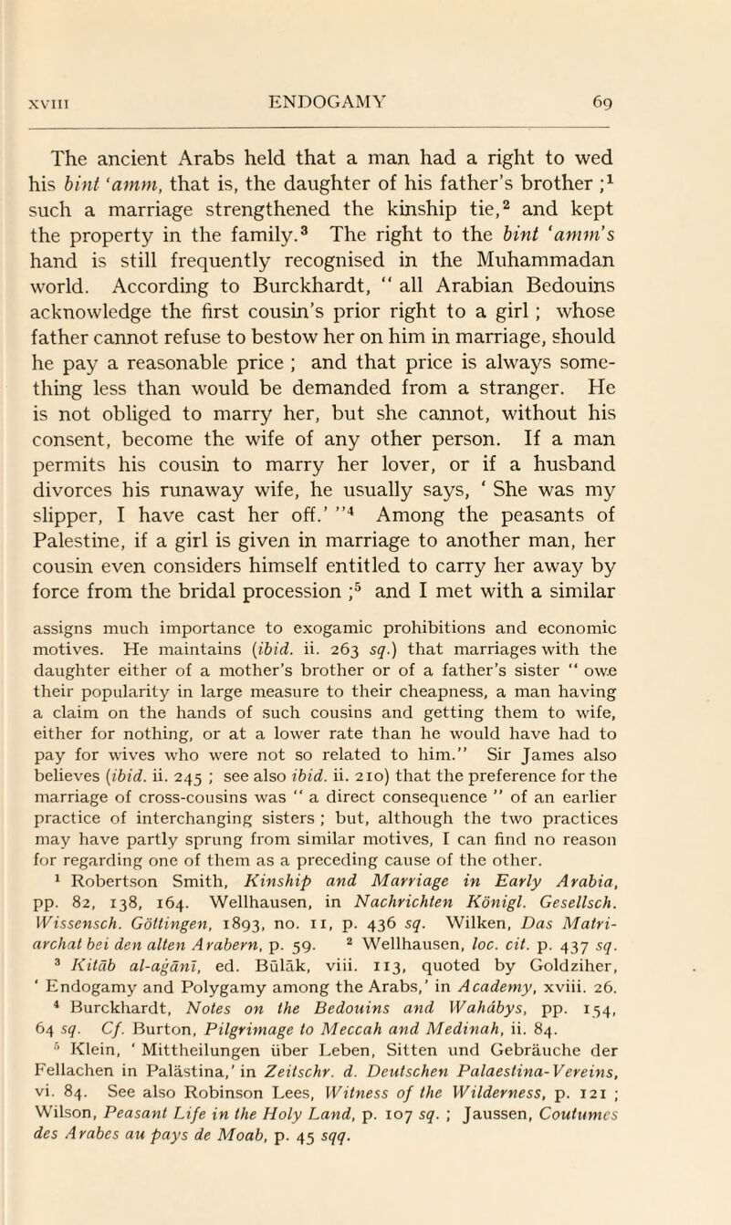 The ancient Arabs held that a man had a right to wed his bint ‘amm, that is, the daughter of his father’s brother such a marriage strengthened the kinship tie,2 and kept the property in the family.3 The right to the bint ‘amm’s hand is still frequently recognised in the Muhammadan world. According to Burckhardt, “ all Arabian Bedouins acknowledge the first cousin’s prior right to a girl; whose father cannot refuse to bestow her on him in marriage, should he pay a reasonable price ; and that price is always some¬ thing less than would be demanded from a stranger. He is not obliged to marry her, but she cannot, without his consent, become the wife of any other person. If a man permits his cousin to marry her lover, or if a husband divorces his runaway wife, he usually says, ‘ She was my slipper, I have cast her off.’ ”4 Among the peasants of Palestine, if a girl is given in marriage to another man, her cousin even considers himself entitled to carry her away by force from the bridal procession ;5 and I met with a similar assigns much importance to exogamic prohibitions and economic motives. He maintains (ibid. ii. 263 sq.) that marriages with the daughter either of a mother’s brother or of a father's sister “ ow.e their popularity in large measure to their cheapness, a man having a claim on the hands of such cousins and getting them to wife, either for nothing, or at a lower rate than he would have had to pay for wives who were not so related to him.” Sir James also believes (ibid. ii. 245 ; see also ibid. ii. 210) that the preference for the marriage of cross-cousins was  a direct consequence ” of an earlier practice of interchanging sisters ; but, although the two practices may have partly sprung from similar motives, I can find no reason for regarding one of them as a preceding cause of the other. 1 Robertson Smith, Kinship and Marriage in Early Arabia, pp. 82, 138, 164. Wellhausen, in Nachrichten Konigl. Gesellsch. Wissensch. Gottingen, 1893, no. 11, p. 436 sq. Wilken, Das Matri¬ archal bei den alten Arabern, p. 59. 2 Wellhausen, loc. cit. p. 437 sq. 3 Kitdb al-agani, ed. Bulak, viii. 113, quoted by Goldziher, ‘ Endogamy and Polygamy among the Arabs,’ in Academy, xviii. 26. 4 Burckhardt, Notes on the Bedouins and Wahabys, pp. 134, 64 sq. Cf. Burton, Pilgrimage to Meccah and Medinah, ii. 84. 5 Klein, ' Mittheilungen fiber Leben, Sitten und Gebrauche der Fellachen in Palastina,’in Zeitschr. d. Deutschen Palaestina-Vereins, vi. 84. See also Robinson Lees, Witness of the Wilderness, p. 121 ; Wilson, Peasant Life in the Holy Land, p. 107 sq. ; Jaussen, Coutumcs des Arabes au pays de Moab, p. 45 sqq.
