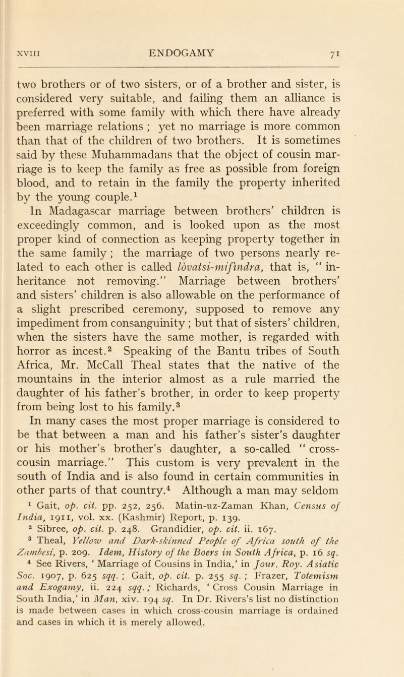 two brothers or of two sisters, or of a brother and sister, is considered very suitable, and failing them an alliance is preferred with some family with which there have already been marriage relations ; yet no marriage is more common than that of the children of two brothers. It is sometimes said by these Muhammadans that the object of cousin mar¬ riage is to keep the family as free as possible from foreign blood, and to retain in the family the property inherited by the young couple.1 In Madagascar marriage between brothers’ children is exceedingly common, and is looked upon as the most proper kind of connection as keeping property together in the same family ; the marriage of two persons nearly re¬ lated to each other is called Idvatsi-mifmdra, that is, “ in¬ heritance not removing.” Marriage between brothers’ and sisters’ children is also allowable on the performance of a slight prescribed ceremony, supposed to remove any impediment from consanguinity ; but that of sisters’ children, when the sisters have the same mother, is regarded with horror as incest.2 Speaking of the Bantu tribes of South Africa, Mr. McCall Theal states that the native of the mountains in the interior almost as a rule married the daughter of his father’s brother, in order to keep property from being lost to his family.3 In many cases the most proper marriage is considered to be that between a man and his father’s sister’s daughter or his mother’s brother’s daughter, a so-called “ cross¬ cousin marriage.” This custom is very prevalent in the south of India and is also found in certain communities in other parts of that country.4 Although a man may seldom 1 Gait, op. cit. pp. 252, 256. Matin-uz-Zaman Khan, Census of India, 1911, vol. xx. (Kashmir) Report, p. 139. 2 Sibree, op. cit. p. 248. Grandidier, op. cit. ii. 167. 3 Theal, Yellow and Dark-skinned People of Africa south of the Zambesi, p. 209. Idem, History of the Boers in South Africa, p. 16 sq. 4 See Rivers, ' Marriage of Cousins in India,’ in four. Roy. Asiatic Soc. 1907, p. 625 sqq. ; Gait, op. cit. p. 255 sq. ; Frazer, Totemism and Exogamy, ii. 224 sqq.; Richards, ‘ Cross Cousin Marriage in South India,' in Man, xiv. 194 sq. In Dr. Rivers’s list no distinction is made between cases in which cross-cousin marriage is ordained and cases in which it is merely allowed.