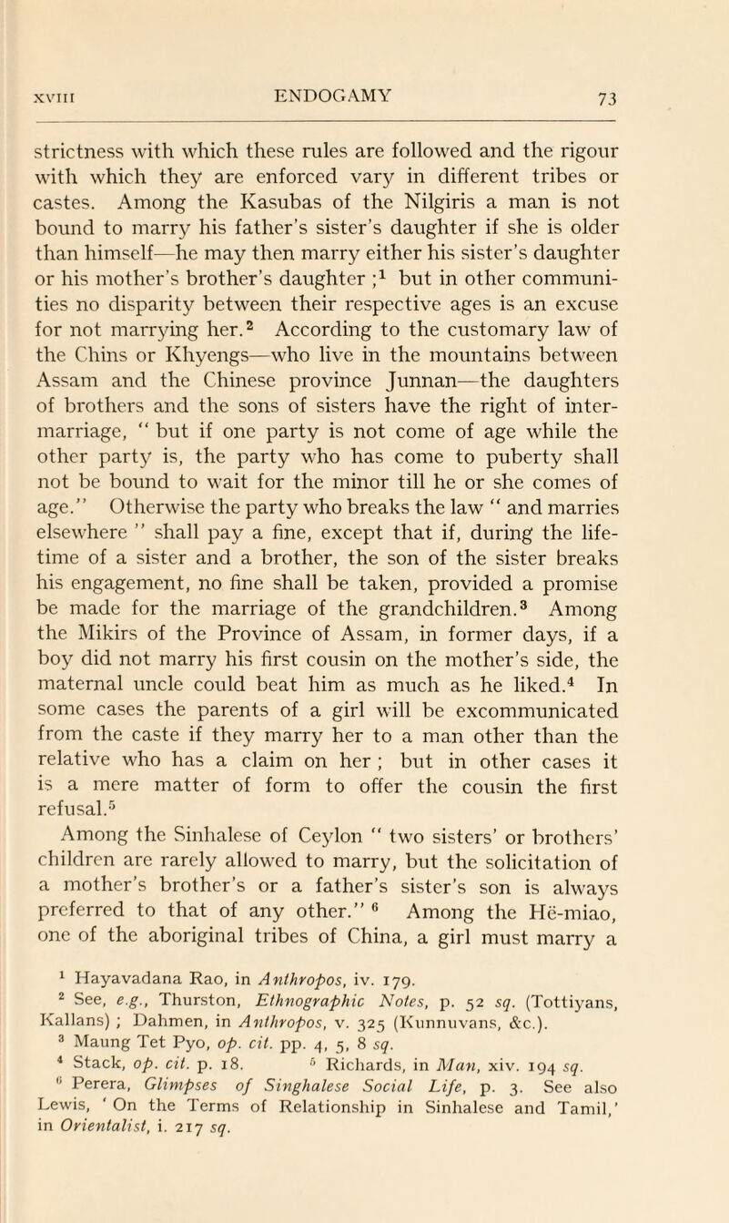 strictness with which these rules are followed and the rigour with which they are enforced vary in different tribes or castes. Among the Kasubas of the Nilgiris a man is not bound to marry his father’s sister’s daughter if she is older than himself—he may then marry either his sister’s daughter or his mother’s brother’s daughter ;4 but in other communi¬ ties no disparity between their respective ages is an excuse for not marrying her.1 2 According to the customary law of the Chins or Khyengs—who live in the mountains between Assam and the Chinese province Junnan—the daughters of brothers and the sons of sisters have the right of inter¬ marriage, “ but if one party is not come of age while the other party is, the party who has come to puberty shall not be bound to wait for the minor till he or she comes of age.” Otherwise the party who breaks the law “ and marries elsewhere ” shall pay a fine, except that if, during the life¬ time of a sister and a brother, the son of the sister breaks his engagement, no fine shall be taken, provided a promise be made for the marriage of the grandchildren.3 4 Among the Mikirs of the Province of Assam, in former days, if a boy did not marry his first cousin on the mother’s side, the maternal uncle could beat him as much as he liked.4 In some cases the parents of a girl will be excommunicated from the caste if they marry her to a man other than the relative who has a claim on her ; but in other cases it is a mere matter of form to offer the cousin the first refusal.5 Among the Sinhalese of Ceylon “ two sisters’ or brothers’ children are rarely allowed to marry, but the solicitation of a mother’s brother’s or a father’s sister’s son is always preferred to that of any other.” 6 Among the He-miao, one of the aboriginal tribes of China, a girl must marry a 1 Hayavadana Rao, in Anthropos, iv. 179. 2 See, e.g., Thurston, Ethnographic Notes, p. 52 sq. (Tottiyans, Kalians) ; Dahmen, in Anthropos, v. 325 (Kunnuvans, &c.). 3 Maung Tet Pyo, op. cit. pp. 4, 5, 8 sq. 4 Stack, op. cit. p. 18. 6 Richards, in Man, xiv. 194 sq. h Perera, Glimpses of Singhalese Social Life, p. 3. See also Lewis, ' On the Terms of Relationship in Sinhalese and Tamil,’ in Orientalist, i. 217 sq.