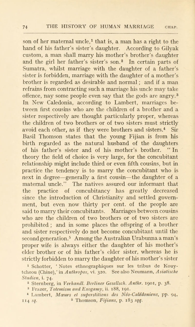 son of her maternal uncle,1 that is, a man has a right to the hand of his father’s sister’s daughter. According to Gilyak custom, a man shall marry his mother’s brother’s daughter and the girl her father’s sister’s son.2 In certain parts of Sumatra, whilst marriage with the daughter of a father’s sister is forbidden, marriage with the daughter of a mother’s brother is regarded as desirable and normal; and if a man refrains from contracting such a marriage his uncle may take offence, nay some people even say that the gods are angry.3 In New Caledonia, according to Lambert, marriages be¬ tween first cousins who are the children of a brother and a sister respectively are thought particularly proper, whereas the children of two brothers or of two sisters must strictly avoid each other, as if they were brothers and sisters.4 Sir Basil Thomson states that the young Fijian is from his birth regarded as the natural husband of the daughters of his father’s sister and of his mother’s brother. “ In theory the field of choice is very large, for the concubitant relationship might include third or even fifth cousins, but in practice the tendency is to marry the concubitant who is next in degree—generally a first cousin—the daughter of a maternal uncle.” The natives assured our informant that the practice of concubitancy has greatly decreased since the introduction of Christianity and settled govern¬ ment, but even now thirty per cent, of the people are said to marry their concubitants. Marriages between cousins who are the children of two brothers or of two sisters are prohibited ; and in some places the offspring of a brother and sister respectively do not become concubitant until the second generation.5 Among the Australian Urabunna a man’s proper wife is always either the daughter of his mother’s elder brother or of his father’s elder sister, whereas he is strictly forbidden to marry the daughter of his mother’s sister 1 Schotter, ‘ Notes ethnographiques sur les tribus de Kouy- tcheou (Chine),’ in Anthropos, vi. 320. See also Neumann, Asiatische Studien, i. 74. 2 Sternberg, in Verhandl. Berliner GcseUsch. Anthr. 1901, p. 38. 3 Frazer, Totemism and Exogamy, ii. 188, 191. 4 Lambert, Mceurs el superstitions des Neo-Calidoniens, pp. 94, 114 sq. 5 Thomson, Fijians, p. 183 sqq.