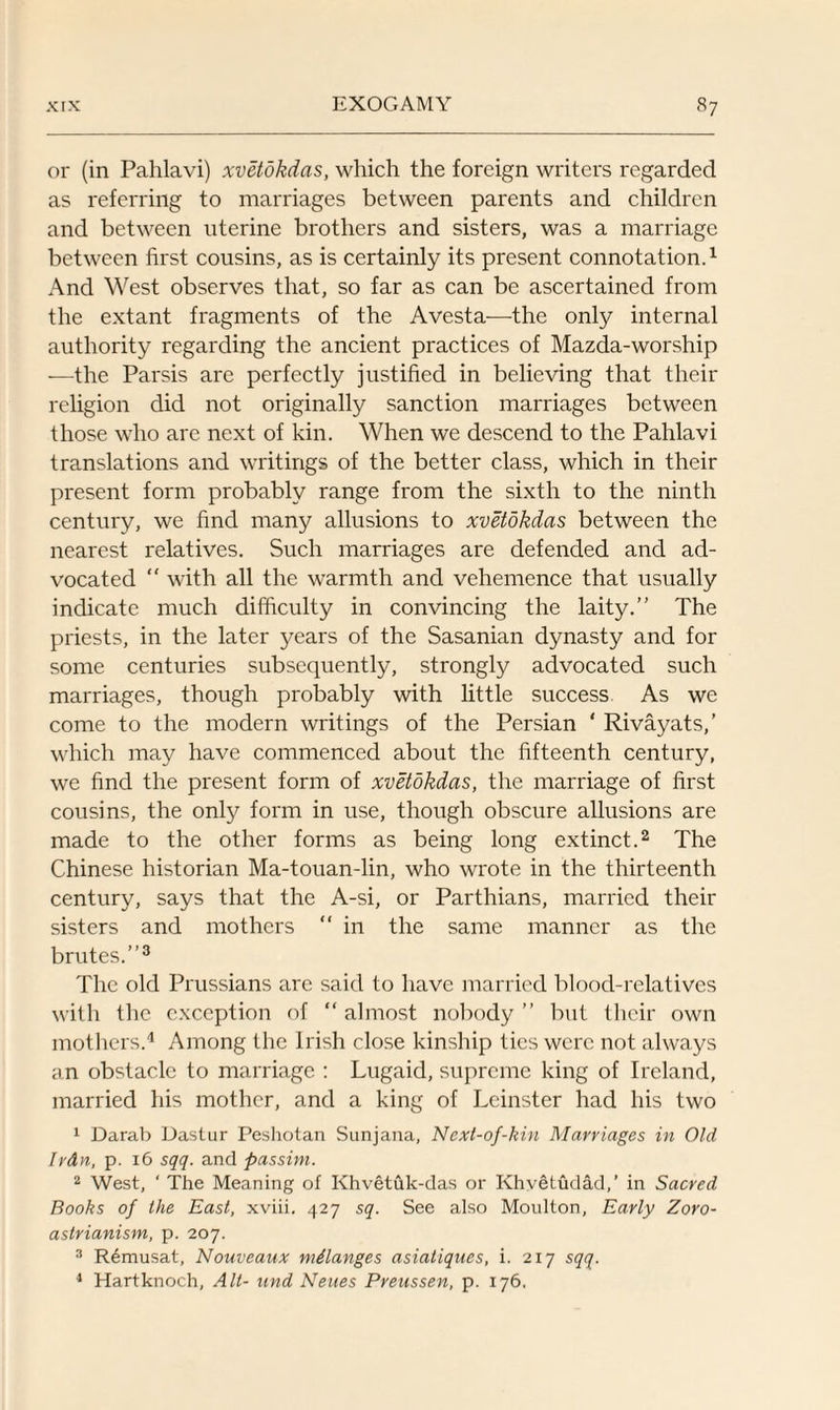 or (in Pahlavi) xvetdkdas, which the foreign writers regarded as referring to marriages between parents and children and between uterine brothers and sisters, was a marriage between first cousins, as is certainly its present connotation.1 And West observes that, so far as can be ascertained from the extant fragments of the Avesta-—the only internal authority regarding the ancient practices of Mazda-worship —the Parsis are perfectly justified in believing that their religion did not originally sanction marriages between those who arc next of kin. When we descend to the Pahlavi translations and writings of the better class, which in their present form probably range from the sixth to the ninth century, we find many allusions to xvetdkdas between the nearest relatives. Such marriages are defended and ad¬ vocated “ with all the warmth and vehemence that usually indicate much difficulty in convincing the laity. The priests, in the later years of the Sasanian dynasty and for some centuries subsequently, strongly advocated such marriages, though probably with little success As we come to the modern writings of the Persian ‘ Rivayats,’ which may have commenced about the fifteenth century, we find the present form of xvetdkdas, the marriage of first cousins, the only form in use, though obscure allusions are made to the other forms as being long extinct.2 The Chinese historian Ma-touan-lin, who wrote in the thirteenth century, says that the A-si, or Parthians, married their sisters and mothers “ in the same manner as the brutes.3 The old Prussians are said to have married blood-relatives with the exception of  almost nobody ” but their own mothers.4 Among the Irish close kinship ties were not always an obstacle to marriage : Lugaid, supreme king of Ireland, married his mother, and a king of Leinster had his two 1 Darab Dastur Peshotan Sunjana, Next-of-kin Marriages in Old Irdn, p. 16 sqq. and passim. 2 West, ‘ The Meaning of Khvetuk-das or Khvetudad,’ in Sacred Books of the East, xviii. 427 sq. See also Moulton, Early Zoro¬ astrianism, p. 207. 3 Remusat, Nouveaux melanges asiatiques, i. 217 sqq. 4 Hartknoch, Alt- and Neues Preussen, p. 176.