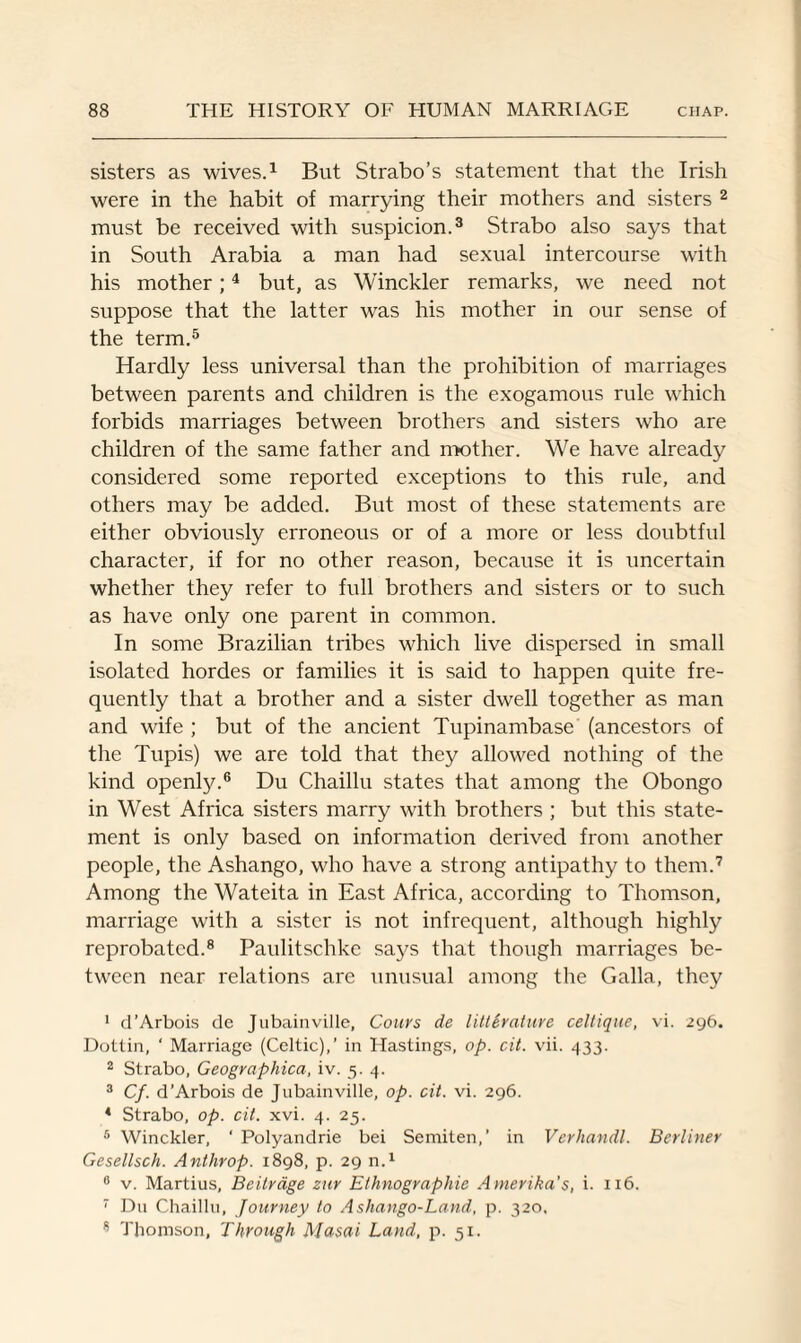 sisters as wives.1 But Strabo’s statement that the Irish were in the habit of marrying their mothers and sisters 2 must be received with suspicion.3 Strabo also says that in South Arabia a man had sexual intercourse with his mother;4 but, as Winckler remarks, we need not suppose that the latter was his mother in our sense of the term.5 Hardly less universal than the prohibition of marriages between parents and children is the exogamous rule which forbids marriages between brothers and sisters who are children of the same father and mother. We have already considered some reported exceptions to this rule, and others may be added. But most of these statements are either obviously erroneous or of a more or less doubtful character, if for no other reason, because it is uncertain whether they refer to full brothers and sisters or to such as have only one parent in common. In some Brazilian tribes which live dispersed in small isolated hordes or families it is said to happen quite fre¬ quently that a brother and a sister dwell together as man and wife ; but of the ancient Tupinambase (ancestors of the Tupis) we are told that they allowed nothing of the kind openly.6 Du Chaillu states that among the Obongo in West Africa sisters marry with brothers ; but this state¬ ment is only based on information derived from another people, the Ashango, who have a strong antipathy to them.7 Among the Wateita in East Africa, according to Thomson, marriage with a sister is not infrequent, although highly reprobated.8 Paulitschke says that though marriages be¬ tween near relations arc unusual among the Galla, they 1 d’Arbois de Jubainville, Cours de littirature celtique, vi. 296. Dotlin, ‘ Marriage (Celtic),’ in Hastings, op. cit. vii. 433. 2 Strabo, Geographica, iv. 5. 4. 3 Cf. d’Arbois de Jubainville, op. cit. vi. 296. 4 Strabo, op. cit. xvi. 4. 25. 6 Winckler, ' Polyandrie bei Semiten,’ in Vcrhandl. Berliner Gesellsch. Anthrop. 1898, p. 29 n.1 6 v. Martius, Bcitrdge zur Ethnographic Amerika’s, i. 116. 7 Du Chaillu, Journey to Ashango-Land, p. 320. 8 Thomson, Through Masai Land, p. 51.