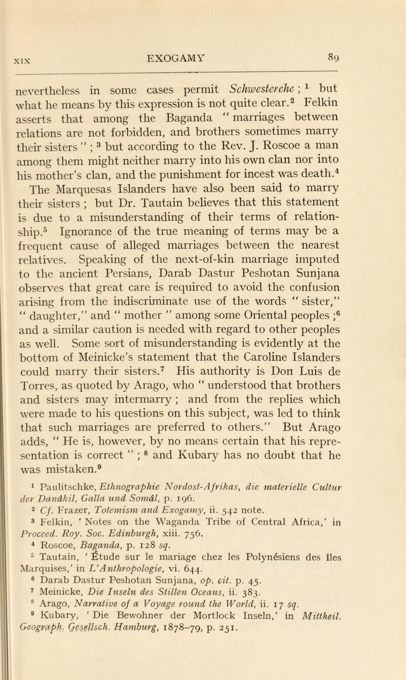nevertheless in some cases permit Schwesterehc; 1 but what he means by this expression is not quite clear.2 Felkin asserts that among the Baganda “ marriages between relations are not forbidden, and brothers sometimes marry their sisters ” ; 3 but according to the Rev. J. Roscoe a man among them might neither marry into his own clan nor into his mother’s clan, and the punishment for incest was death.4 The Marquesas Islanders have also been said to marry their sisters ; but Dr. Tautain believes that this statement is due to a misunderstanding of their terms of relation¬ ship.5 Ignorance of the true meaning of terms may be a frequent cause of alleged marriages between the nearest relatives. Speaking of the next-of-kin marriage imputed to the ancient Persians, Darab Dastur Peshotan Sunjana observes that great care is required to avoid the confusion arising from the indiscriminate use of the words  sister,” “ daughter,” and “ mother ” among some Oriental peoples ;6 and a similar caution is needed with regard to other peoples as well. Some sort of misunderstanding is evidently at the bottom of Meinicke’s statement that the Caroline Islanders could marry their sisters.7 His authority is Don Luis de Torres, as quoted by Arago, who “ understood that brothers and sisters may intermarry ; and from the replies which were made to his questions on this subject, was led to think that such marriages are preferred to others.” But Arago adds, “ He is, however, by no means certain that his repre¬ sentation is correct ” ;8 and Kubary has no doubt that he was mistaken.9 1 Paulitschke, Ethnographic Nordost-Ajrikas, die materielle Cultur dev Dandkil, Galla und Somdl, p. 196. 2 Cf. Frazer, Totemism and Exogamy, ii. 542 note. 3 Felkin, ' Notes on the Waganda Tribe of Central Africa,’ in Proceed. Roy. Soc. Edinburgh, xiii. 756. 4 Roscoe, Baganda, p. 128 5^. 5 Tautain, ' fitude sur le mariage chez les Polynesiens des iles Marquises,’ in L’Anthropologie, vi. 644. 6 Darab Dastur Peshotan Sunjana, op. cit. p. 45. 7 Meinicke, Die Inseln des Stillen Oceans, ii. 383. 8 Arago, Narrative of a Voyage round the World, ii. 17 sq. B Kubary, ‘ Die Bewohner der Mortlock Inseln,’ in Mittheil. Geograph. Qesellsch. Hamburg, 1878-79, p. 251.