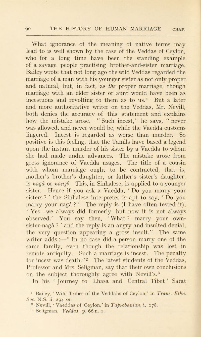 What ignorance of the meaning of native terms may lead to is well shown by the case of the Veddas of Ceylon, who for a long time have been the standing example of a savage people practising brother-and-sister marriage. Bailey wrote that not long ago the wild Veddas regarded the marriage of a man with his younger sister as not only proper and natural, but, in fact, as the proper marriage, though marriage with an elder sister or aunt would have been as incestuous and revolting to them as to us.1 But a later and more authoritative writer on the Veddas, Mr. Nevill, both denies the accuracy of this statement and explains how the mistake arose. “ Such incest,” he says, “ never was allowed, and never would be, while the Vaedda customs lingered. Incest is regarded as worse than murder. So positive is this feeling, that the Tamils have based a legend upon the instant murder of his sister by a Vaedda to whom she had made undue advances. The mistake arose from gross ignorance of Vaedda usages. The title of a cousin with whom marriage ought to be contracted, that is, mother’s brother’s daughter, or father’s sister’s daughter, is naga or nangi. This, in Sinhalese, is applied to a younger sister. Hence if you ask a Vaedda, ‘ Do you marry your sisters ? ’ the Sinhalese interpreter is apt to say, ‘ Do you marry your naga ? ’ The reply is (I have often tested it), ‘ Yes—we always did formerly, but now it is not always observed.’ You say then, ‘ What ? marry your own- sister-naga ? ’ and the reply is an angry and insulted denial, the very question appearing a gross insult.” The same writer adds :— In no case did a person marry one of the same family, even though the relationship was lost in remote antiquity. Such a marriage is incest. The penalty for incest was death.”2 The latest students of the Veddas, Professor and Mrs. Seligman, say that their own conclusions on the subject thoroughly agree with Nevill’s.3 In his ‘ Journey to Lhasa and Central Tibet ’ Sarat 1 Bailey,* Wild Tribes of the Veddahs of Ceylon,’ in Trans. Ethn. Soc. N.S. ii. 294 sq. 2 Nevill, ‘ Vaeddas of Ceylon,’ in Taprobanian, i. 178. 3 Seligman, Veddas, p. 66 n. 1.