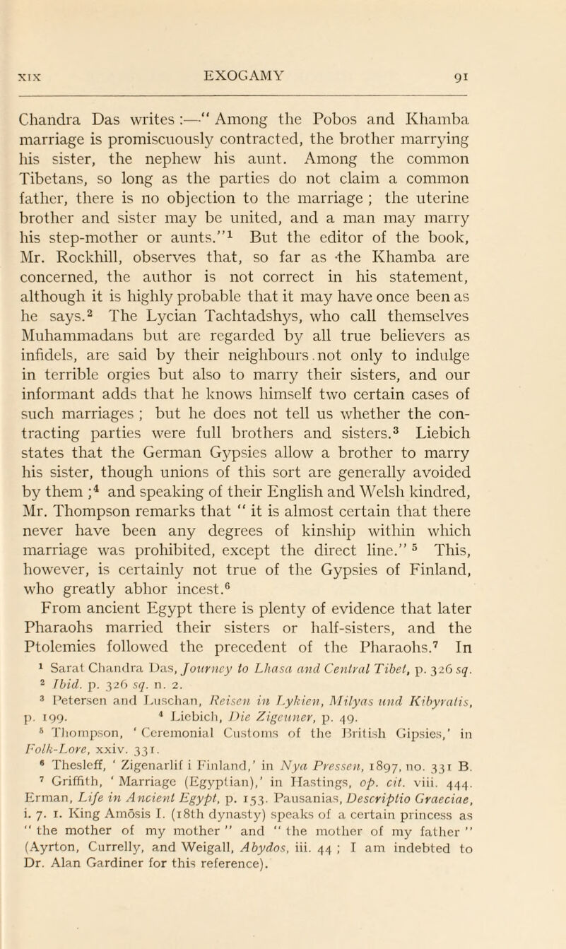 Chandra Das writes :— Among the Pobos and Khamba marriage is promiscuously contracted, the brother marrying his sister, the nephew his aunt. Among the common Tibetans, so long as the parties do not claim a common father, there is 110 objection to the marriage ; the uterine brother and sister may be united, and a man may marry his step-mother or aunts.”1 But the editor of the book, Mr. Rockhill, observes that, so far as -the Khamba are concerned, the author is not correct in his statement, although it is highly probable that it may have once been as he says.2 The Lycian Tachtadshys, who call themselves Muhammadans but are regarded by all true believers as infidels, are said by their neighbours. not only to indulge in terrible orgies but also to marry their sisters, and our informant adds that he knows himself two certain cases of such marriages ; but he does not tell us whether the con¬ tracting parties were full brothers and sisters.3 Liebich states that the German Gypsies allow a brother to marry his sister, though unions of this sort are generally avoided by them ;4 and speaking of their English and Welsh kindred, Mr. Thompson remarks that “ it is almost certain that there never have been any degrees of kinship within which marriage was prohibited, except the direct line.” 5 This, however, is certainly not true of the Gypsies of Finland, who greatly abhor incest.6 From ancient Egypt there is plenty of evidence that later Pharaohs married their sisters or half-sisters, and the Ptolemies followed the precedent of the Pharaohs.7 In 1 Sarat Chandra Das, Journey to Lhasa and Central Tibet, p. 3265(7. 2 Ibid. p. 326 sq. n. 2. 3 Petersen and Luschan, Reisen in T.ykien, Milyas und Kibyratis, p. 199. 4 Liebicli, Die Zigeuner, p. 49. 5 Thompson, ‘ Ceremonial Customs of the British Gipsies,’ in Folk-Lore, xxiv. 331. 8 Thesleff, ‘ Zigenarlif i Finland,’ in Nya Pressen, 1897, no. 331 B. 7 Griffith, ‘ Marriage (Egyptian),’ in Hastings, op. cit. viii. 444. Erman, Life in Ancient Egypt, p. 153. Pausanias, Descriplio Graeciae, i. 7. 1. King Amosis I. (18th dynasty) speaks of a certain princess as “ the mother of my mother ” and  the mother of my father ” (Ayrton, Currelly, and Weigall, Abydos, iii. 44 ; I am indebted to Dr. Alan Gardiner for this reference).