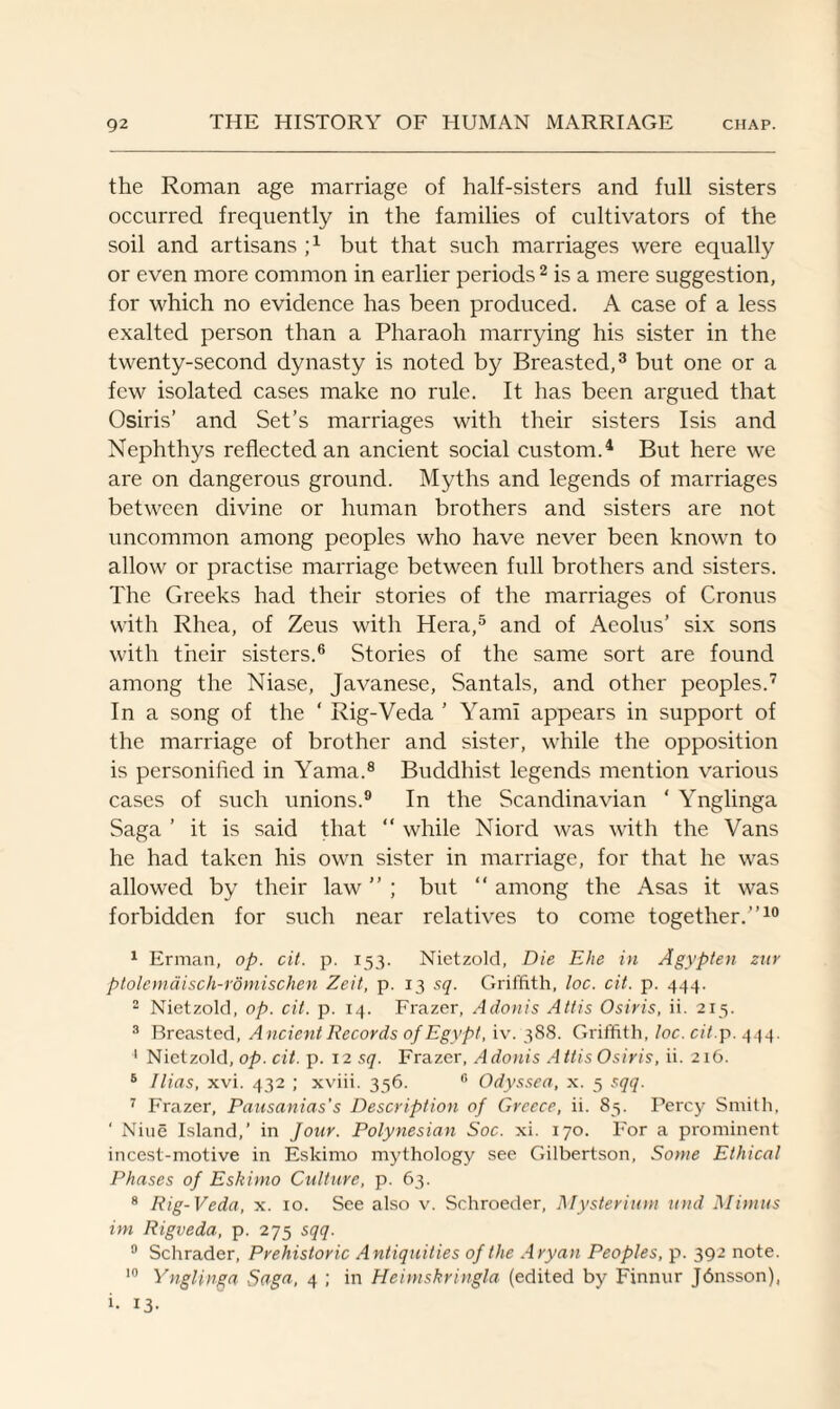 the Roman age marriage of half-sisters and full sisters occurred frequently in the families of cultivators of the soil and artisans ;x but that such marriages were equally or even more common in earlier periods2 is a mere suggestion, for which no evidence has been produced. A case of a less exalted person than a Pharaoh marrying his sister in the twenty-second dynasty is noted by Breasted,3 but one or a few isolated cases make no rule. It has been argued that Osiris’ and Set’s marriages with their sisters Isis and Nephthys reflected an ancient social custom.4 But here we are on dangerous ground. Myths and legends of marriages between divine or human brothers and sisters are not uncommon among peoples who have never been known to allow or practise marriage between full brothers and sisters. The Greeks had their stories of the marriages of Cronus with Rhea, of Zeus with Hera,5 and of Aeolus’ six sons with their sisters.6 Stories of the same sort are found among the Niase, Javanese, Santals, and other peoples.7 In a song of the ' Rig-Veda ’ YamI appears in support of the marriage of brother and sister, while the opposition is personified in Yama.8 Buddhist legends mention various cases of such unions.9 In the Scandinavian ‘ Ynglinga Saga ’ it is said that “ while Niord was with the Vans he had taken his own sister in marriage, for that he was allowed by their law ” ; but “ among the Asas it was forbidden for such near relatives to come together.”10 1 Erman, op. cit. p. 153. Nietzold, Die Ehe in Agypten zur ptolemaisch-rdmischen Zeit, p. 13 sq. Griffith, loc. cit. p. 444. 2 Nietzold, op. cit. p. 14. Frazer, Adonis Attis Osiris, ii. 213. 3 Breasted, Ancient Records of Egypt, iv. 388. Griffith, loc. cit.p. 444. 1 Nietzold, op. cit. p. 12 sq. Frazer, Adonis Attis Osiris, ii. 216. 6 Ilias, xvi. 432 ; xviii. 356. 0 Odyssea, x. 5 sqq. 7 Frazer, Pausanias's Description of Greece, ii. 85. Percy Smith, ‘ Niue Island,’ in Jour. Polynesian Soc. xi. 170. For a prominent incest-motive in Eskimo mythology see Gilbertson, Some Ethical Phases of Eskimo Culture, p. 63. 8 Rig-Veda, x. 10. See also v. Schroeder, Mysterium und Mimus im Rigveda, p. 275 sqq. 9 Schrader, Prehistoric Antiquities of the Aryan Peoples, p. 392 note. 10 Ynglinga Saga, 4 ; in Heimskringla (edited by Finnur Jbnsson), i. 13-