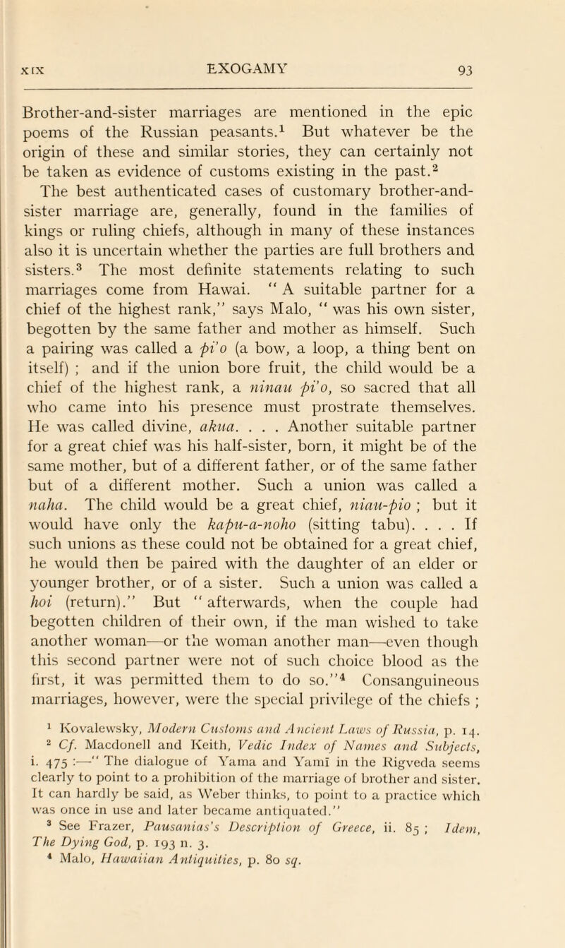 Brother-and-sister marriages are mentioned in the epic poems of the Russian peasants.1 But whatever be the origin of these and similar stories, they can certainly not be taken as evidence of customs existing in the past.2 The best authenticated cases of customary brother-and- sister marriage are, generally, found in the families of kings or ruling chiefs, although in many of these instances also it is uncertain whether the parties are full brothers and sisters.3 The most definite statements relating to such marriages come from Hawai. “ A suitable partner for a chief of the highest rank,” says Malo, “ was his own sister, begotten by the same father and mother as himself. Such a pairing was called a pi'o (a bow, a loop, a thing bent on itself) ; and if the union bore fruit, the child would be a chief of the highest rank, a ninau pi’o, so sacred that all who came into his presence must prostrate themselves. He was called divine, akua. . . . Another suitable partner for a great chief was his half-sister, born, it might be of the same mother, but of a different father, or of the same father but of a different mother. Such a union was called a naha. The child would be a great chief, niau-pio ; but it would have only the kapu-a-noho (sitting tabu). ... If such unions as these could not be obtained for a great chief, he would then be paired with the daughter of an elder or younger brother, or of a sister. Such a union was called a hoi (return).” But “ afterwards, when the couple had begotten children of their own, if the man wished to take another woman—or the woman another man—-even though this second partner were not of such choice blood as the first, it was permitted them to do so.”4 Consanguineous marriages, however, were the special privilege of the chiefs ; 1 Kovalewsky, Modern Customs and Ancient Laws of Russia, p. i^. 2 Cf. Macdonell and Keith, Vedic Index of Names and Subjects, i. 475  The dialogue of Yama and Yarn! in the Rigveda seems clearly to point to a prohibition of the marriage of brother and sister. It can hardly be said, as Weber thinks, to point to a practice which was once in use and later became antiquated.” 3 See Frazer, Pausanias’s Description of Greece, ii. 85 ; Idem, The Dying God, p. 193 n. 3. 1 Malo, Hawaiian Antiquities, p. 80 sq.
