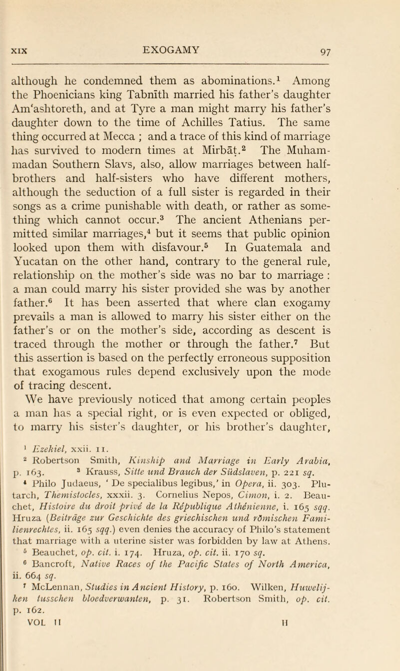 although he condemned them as abominations.1 Among the Phoenicians king Tabnith married his father’s daughter Am'ashtoreth, and at Tyre a man might marry his father’s daughter down to the time of Achilles Tatius. The same thing occurred at Mecca ; and a trace of this kind of marriage has survived to modern times at Mirbat.2 The Muham¬ madan Southern Slavs, also, allow marriages between half- brothers and half-sisters who have different mothers, although the seduction of a full sister is regarded in their songs as a crime punishable with death, or rather as some¬ thing which cannot occur.3 The ancient Athenians per¬ mitted similar marriages,4 but it seems that public opinion looked upon them with disfavour.5 In Guatemala and Yucatan on the other hand, contrary to the general rule, relationship on the mother’s side was no bar to marriage : a man could marry his sister provided she was by another father.6 It has been asserted that where clan exogamy prevails a man is allowed to marry his sister either on the father’s or on the mother’s side, according as descent is traced through the mother or through the father.7 But this assertion is based on the perfectly erroneous supposition that exogamous rules depend exclusively upon the mode of tracing descent. We have previously noticed that among certain peoples a man has a special right, or is even expected or obliged, to marry his sister’s daughter, or his brother’s daughter, 1 Ezekiel, xxii. n. 2 Robertson Smith, Kinship and Marriage in Early Arabia, p. 163. 3 Krauss, Sitle und Branch der Siidslaven, p. 221 sq. 1 Philo Judaeus, ‘ De specialibus legibus,’ in Opera, ii. 303. Plu¬ tarch, Themistocles, xxxii. 3. Cornelius Nepos, Cimon, i. 2. Beau- chet, Hisloire du droit prive de la Republique Athenienne, i. 165 sqq. Hruza (Beitrage zur Geschichte des griechischen und rOmischen Fami- lienrechles, ii. 165 sqq.) even denies the accuracy of Philo’s statement that marriage with a uterine sister was forbidden by law at Athens. 5 Beauchet, op. cit. i. 174. Hruza, op. cit. ii. 170 sq. 0 Bancroft, Native Races of the Pacific States of North America, ii. 664 sq. 7 McLennan, Studies in Ancient History, p. 160. Wilken, Huwelij- hen lusschen bloedverwanten, p. 31. Robertson Smith, op. cit. p. 162. VOL II II